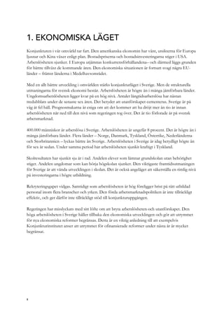 1. EKONOMISKA LÄGET
Konjunkturen i vår omvärld tar fart. Den amerikanska ekonomin har vänt, utsikterna för Europa
ljusnar och Kina växer enligt plan. Bostadspriserna och bostadsinvesteringarna stiger i USA.
Arbetslösheten sjunker. I Europa utjämnas konkurrensförhållandena– och därmed läggs grunden
för bättre tillväxt de kommande åren. Den ekonomiska situationen är fortsatt svagi några EU-
länder – främst länderna i Medelhavsområdet.
Med en allt bättre utveckling i omvärlden stärks konjunkturläget i Sverige. Men de strukturella
utmaningarna för svensk ekonomi består. Arbetslösheten är högre än i många jämförbara länder.
Ungdomsarbetslösheten ligger kvar på en hög nivå. Antalet långtidsarbetslösa har nästan
tredubblats under de senaste sex åren. Det betyder att utanförskapet cementeras. Sverige är på
väg åt fel håll. Prognosmakarna är eniga om att det kommer att ha dröjt mer än tio år innan
arbetslösheten når ned till den nivå som regeringen tog över. Det är tio förlorade år på svensk
arbetsmarknad.
400.000 människor är arbetslösa i Sverige. Arbetslösheten är ungefär 8 procent. Det är högre än i
många jämförbara länder. Flera länder – Norge, Danmark, Tyskland, Österrike, Nederländerna
och Storbritannien – lyckas bättre än Sverige. Arbetslösheten i Sverige är idag betydligt högre än
för sex år sedan. Under samma period har arbetslösheten sjunkit kraftigt i Tyskland.
Skolresultaten har sjunkit sju år i rad. Andelen elever som lämnar grundskolan utan behörighet
stiger. Andelen ungdomar som kan börja högskolan sjunker. Den viktigaste framtidsutmaningen
för Sverige är att vända utvecklingen i skolan. Det är också angeläget att säkerställa en rimlig nivå
på investeringarna i högre utbildning.
Rekryteringsgapet vidgas. Samtidigt som arbetslösheten är hög föreligger brist på rätt utbildad
personal inom flera branscher och yrken. Den förda arbetsmarknadspolitiken är inte tillräckligt
effektiv, och ger därför inte tillräckligt stöd till konjunkturuppgången.
Regeringen har misslyckats med sitt löfte om att bryta arbetslösheten och utanförskapet. Den
höga arbetslösheten i Sverige håller tillbaka den ekonomiska utvecklingen och gör att utrymmet
för nya ekonomiska reformer begränsas. Detta är en viktig anledning till att exempelvis
Konjunkturinstitutet anser att utrymmet för ofinansierade reformer under nästa år är mycket
begränsat.
8
 