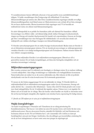 Vi socialdemokrater känner tillförsikt eftersom vi har genomfört stora samhällsförändringar
tidigare. Vi ledde omställningen från Fattigsverige till välfärdsland. Vi ska klara
klimatomställningen på samma sätt. Den förra socialdemokratiska regeringen inledde ett tydligt
klimatomställningsarbete med bland annat en Oljekommission som syftade till att hitta strategier
för att bryta oljeberoendet. Denna kommission lade regeringen ned. Vi är beredda att
målmedvetet starta om arbetet med klimatutmaningarna.
En aktiv klimatpolitik är en politik för framtidens jobb och därmed för framtidens välfärd.
Investeringar i ny effektiv miljö- och klimatvänlig teknik stärker företagens konkurrenskraft,
skapar nya företag och innebär ökad potential för handel och exportintäkter. Genom att Sverige
går före i omställningen kan våra företagare bli världsledande i att utveckla den teknik och
miljöprofil som världen efterfrågar i kampen mot klimatförändringarna.
Vi föreslår samverkansprogram för att stärka Sveriges konkurrenskraft. Redan nästa år föreslår vi
att ett klimatinnovationsprogram initieras. För att skynda på renoveringen av miljonprogrammets
områden föreslår vi ett statligt kreditgarantiprogram och Extratjänster. Sådana insatser bidrar till
mer effektiv energianvändning.
För att klara miljömålen föreslår vi ett miljömålsinvesteringsprogram. Därutöver vill vi
genomföra insatser för att hejda övergödningen, att klara den biologiska mångfalden och att
stimulera investeringar i solenergi.
Miljömålsinvesteringsprogram
Det svenska systemet med 16 miljömål som fastslagits av riksdagen måste få en starkare ställning
i svensk miljöpolitik. I den årliga utvärderingen av miljömålen och måluppfyllelsen konstaterar
Naturvårdsverket att endast två av de sexton miljömålen nås. Det riskerar att blir ett politiskt
misslyckande som kan få svåra konsekvenser för kommande generationer.
Vi menar att det lokala engagemanget för att nå miljömålet är viktigt. Vi föreslår därför en
miljömålsmiljard till ett miljömålsinvesteringsprogram under fyra år. Kommuner, företag och
andra aktörer ska – ensamma eller tillsammans - kunna söka stöd för lokala projekt som svarar
mot ökad måluppfyllelse för de 14 miljömål där åtgärder saknas. Främst tror vi att åtgärder för
klimat och ett levande hav är viktiga. Men det kanske också handlar om skydd av tätortnära natur
för att bevara biologisk mångfald, eller åtgärder som minskar barns exponering för farliga ämnen.
Vi föreslår att 250 miljoner per år satsas på ett miljömålsinvesteringsprogram
Hejda övergödningen
Att hejda övergödningen i Östersjön och Västerhavet är en viktig prioritering för
Socialdemokraterna. När haven i vår närhet tar emot för mycket kväve och fosfor får det svåra
miljökonsekvenser. Havets ekosystem förstörs, närmiljö för friluftsliv och bad försämras och
bottnarna riskerar att dö. För att förbättra havs- och vattenmiljö vill vi införa en skatt på
handelsgödsel, satsa på mer biogas i lantbruket, öka ekoodlingen, ge musselodlare ersättning för
att de tar bort näringsämnen ut havet samt satsa mer pengar än regeringen på
80
 
