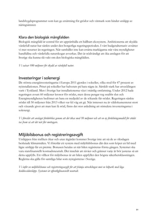 landsbygdsprogrammet som kan ge ersättning för grödor och våtmark som binder utsläpp av
näringsämnen
Klara den biologisk mångfalden
Biologisk mångfald är central för att upprätthålla ett hållbart ekosystem. Ambitionerna att skydda
värdefull natur har sänkts under den borgerliga regeringsperioden. I vårt budgetalternativ avsätter
vi mer resurser än regeringen. När samhället inte kan ersätta markägarna står våra myndigheter
handfallna och värdefulla naturskogar avverkas. Det är nödvändigt att öka anslagen för att
Sverige ska kunna slå vakt om den biologiska mångfalden.
Vi satsar 100 miljoner för skydd av värdefull natur.
Investeringar i solenergi
De största energiinvesteringarna i Europa 2011 gjordes i solceller, vilka stod för 47 procent av
nyinstallationen. Priset på solceller har halverats på bara några år. Särskilt stark har utvecklingen
varit i Tyskland. Men i Sverige har installationerna växt i måttlig omfattning. Under 2012 hade
regeringen avsatt 60 miljoner kronor för stödet, men dessa pengar tog snabbt slut och
Energimyndigheten bedömer att bara en tredjedel av de sökande får stödet. Regeringen sänkte
stödet till 50 miljoner från 2013 vilket var fel väg att gå. När intresset nu är väldokumenterat stort
och växande givet att man kan få stöd, finns det stor anledning att stimulera investeringarna i
solenergi.
Vi föreslår att anslaget fördubblas genom att det ökas med 50 miljoner och att en ny fördelningsmodell för stödet
tas fram så att det når fler mottagare.
Miljöbilsbonus och registreringsavgift
Utsläppen från trafiken ökar och utan åtgärder kommer Sverige inte att nå de av riksdagen
beslutade klimatmålen. Vi föreslår ett system med miljöbilsbonus där den som köper en bil med
lägre utsläpp får en premie. Bonusen betalas ut när bilen registreras första gången. Systemet ska
vara statsfinansiellt kostnadsneutralt. Det innebär att nivåer och gränser varje år bör justeras så att
detta uppfylls. Ett villkor för miljöbonus är att bilen uppfyller den högsta säkerhetsklassningen.
Reglerna ska gälla för samtliga bilar som nyregistreras i Sverige.
Vi inför en miljöbilsbonus och registreringsavgift för att främja utvecklingen mot en bilpark med låga
koldioxidutsläpp. Systemet är offentligfinansiellt neutralt.
81
 