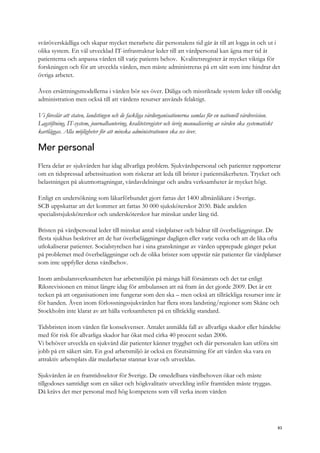 svåröverskådliga och skapar mycket merarbete där personalens tid går åt till att logga in och ut i
olika system. En väl utvecklad IT-infrastruktur leder till att vårdpersonal kan ägna mer tid åt
patienterna och anpassa vården till varje patients behov. Kvalitetsregister är mycket viktiga för
forskningen och för att utveckla vården, men måste administreras på ett sätt som inte hindrar det
övriga arbetet.
Även ersättningsmodellerna i vården bör ses över. Dåliga och missriktade system leder till onödig
administration men också till att vårdens resurser används felaktigt.
Vi föreslår att staten, landstingen och de fackliga vårdorganisationerna samlas för en nationell vårdrevision.
Lagstiftning, IT-system, journalhantering, kvalitetsregister och övrig manualisering av vården ska systematiskt
kartläggas. Alla möjligheter för att minska administrationen ska ses över.
Mer personal
Flera delar av sjukvården har idag allvarliga problem. Sjukvårdspersonal och patienter rapporterar
om en tidspressad arbetssituation som riskerar att leda till brister i patientsäkerheten. Trycket och
belastningen på akutmottagningar, vårdavdelningar och andra verksamheter är mycket högt.
Enligt en undersökning som läkarförbundet gjort fattas det 1400 allmänläkare i Sverige.
SCB uppskattar att det kommer att fattas 30 000 sjuksköterskor 2030. Både andelen
specialistsjuksköterskor och undersköterskor har minskat under lång tid.
Bristen på vårdpersonal leder till minskat antal vårdplatser och bidrar till överbeläggningar. De
flesta sjukhus beskriver att de har överbeläggningar dagligen eller varje vecka och att de lika ofta
utlokaliserar patienter. Socialstyrelsen har i sina granskningar av vården upprepade gånger pekat
på problemet med överbeläggningar och de olika brister som uppstår när patienter får vårdplatser
som inte uppfyller deras vårdbehov.
Inom ambulansverksamheten har arbetsmiljön på många håll försämrats och det tar enligt
Riksrevisionen en minut längre idag för ambulansen att nå fram än det gjorde 2009. Det är ett
tecken på att organisationen inte fungerar som den ska – men också att tillräckliga resurser inte är
för handen. Även inom förlossningssjukvården har flera stora landsting/regioner som Skåne och
Stockholm inte klarat av att hålla verksamheten på en tillräcklig standard.
Tidsbristen inom vården får konsekvenser. Antalet anmälda fall av allvarliga skador eller händelse
med för risk för allvarliga skador har ökat med cirka 40 procent sedan 2006.
Vi behöver utveckla en sjukvård där patienter känner trygghet och där personalen kan utföra sitt
jobb på ett säkert sätt. En god arbetsmiljö är också en förutsättning för att vården ska vara en
attraktiv arbetsplats där medarbetar stannar kvar och utvecklas.
Sjukvården är en framtidssektor för Sverige. De omedelbara vårdbehoven ökar och måste
tillgodoses samtidigt som en säker och högkvalitativ utveckling inför framtiden måste tryggas.
Då krävs det mer personal med hög kompetens som vill verka inom vården
83
 