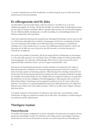 Vi avsätter 2 miljarder kronor år 2014 till sjukvården i en riktad satsning för att ge mer tid för vård och höja
kvaliteten genom att öka personalstyrkan.
En välfungerande vård för äldre
Att säkerställa en god och högkvalitativ vård och omsorg av våra äldre är en av de stora
välfärdsutmaningarna för Sverige. Allt fler blir allt äldre och andelen äldre i befolkningen kommer
att öka under de närmaste årtiondena. Det är i grunden något positivt och en fantastisk framgång
för vårt välfärdssamhälle. Samtidigt sker en snabb utveckling av nya behandlingsmetoder och
effektivare läkemedel i hela sjukvården.
I takt med medicinska framsteg ökar människornas rättmätiga förväntningar och krav på att ta del
av vad den bästa sjukvården har att erbjuda. Utmaningarna och behovet av planering är mycket
stort och omfattande. Det handlar om att hålla hög kvalitet och kompetens i verksamheten
samtidigt som vi möter ökade behov av resurser och utbildad personal. Kvaliteten i vården och
omsorgen om de äldre ska vara så hög att de inte blir beroende av att deras barn går ner i
arbetstid för att hjälpa till.
Ett mycket stort problem i sjukvården, där det på många håll krävs förbättringar, är hanteringen
av svårt sjuka äldre patienter som ofta skickas fram och tillbaka mellan sin bostad, primärvården,
akutmottagningen och sjukhusets vårdavdelningar. Det är inte en vård som på ett bra sätt är
anpassad till äldre människors behov, och det är ingen kostnadseffektiv vård.
Kommuner och landsting bör gemensamt utveckla samarbete och organisation för vården av
äldre där primärvård, socialtjänst och slutenvård skapar gemensamma rutiner för att bättre ta
hand om mycket gamla och multisjuka patienter. Olika lösningar för att kraftigt minska eller helt
komma bort från återkommande akutbesök på sjukhus kommer att innebära minskade kostnader
för samhället och minskat lidande för den enskilde. Det kan exempelvis handla om att sjukvården
gör hembesök, att det finns möjligheter till direktinläggning av äldre patienter eller att det finns
äldrevårdsöverläkare i landstingen med övergripande medicinsk ansvar för vård av äldre sköra
patienter. Även behovet av specialistutbildad personal såsom äldresjuksköterskor bör tillgodoses.
Sådana insatser skulle också avlasta äldreomsorgen. Vården av de äldre måste tydligare utformas
efter deras behov.
I vår riktade satsning för att höja kvaliteten och kompetensen inom vården ökar vi personalstyrkan i vården.
Särskilt fokus ska ligga på en sjukvård som utformas efter de äldres behov. Det inbegriper en särskild satsning på
att systematiskt samordna äldresjukvården.
Ytterligare insatser
Patientinflytande
Ett problem med dagens vårdgaranti är att det är väntetiden vid varje besök som regleras och inte
patientens sammanlagda väntetid. För individen är det viktigt att den sammanlagda väntetiden i
vården blir kort och att man får besked om och kan vara med och påverka när behandling ska
84
 