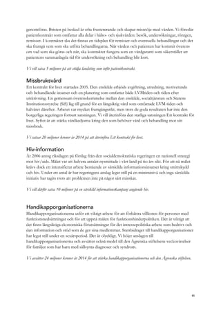 genomföras. Bristen på besked är ofta frustererande och skapar missnöje med vården. Vi föreslår
patientkontrakt som omfattar alla delar i hälso- och sjukvården: besök, undersökningar, röntgen,
remisser. I kontraktet ska det finnas en tidsplan för remisser och eventuella behandlingar och det
ska framgå vem som ska utföra behandlingarna. När vården och patienten har kommit överens
om vad som ska göras och när, ska kontraktet fungera som en vårdgaranti som säkerställer att
patientens sammanlagda tid för undersökning och behandling blir kort.
Vi vill satsa 5 miljoner på att stödja landsting som inför patientkontrakt.
Missbruksvård
Ett kontrakt för livet startades 2005. Den enskilde erbjöds avgiftning, utredning, motiverande
och behandlande insatser och en planering som omfattar både LVMtiden och tiden efter
utskrivning. En gemensam överenskommelse mellan den enskilde, socialtjänsten och Statens
Institutionsstyrelse (SiS) låg till grund för en långsiktig vård som omfattade LVM-tiden och
halvåret därefter. Arbetet var mycket framgångsrikt, men trots de goda resultaten har inte den
borgerliga regeringen fortsatt satsningen. Vi vill återinföra den statliga satsningen Ett kontrakt för
livet. Syftet är att stärka vårdkedjorna kring den som behöver vård och behandling mot sitt
missbruk.
Vi satsar 20 miljoner kronor år 2014 på att återinföra Ett kontrakt för livet.
Hiv-information
År 2006 antog riksdagen på förslag från den socialdemokratiska regeringen en nationell strategi
mot hiv/aids. Målet var att halvera antalet nysmittade i vårt land på tio års sikt. För att nå målet
krävs dock ett intensifierat arbete bestående av särskilda informationsinsatser kring smittskydd
och hiv. Under ett antal år har regeringens anslag legat still på en miniminivå och inga särskilda
initiativ har tagits trots att problemen inte på något sätt minskat.
Vi vill därför satsa 10 miljoner på en särskild informationskampanj angående hiv.
Handikapporganisationerna
Handikapporganisationerna utför ett viktigt arbete för att förbättra villkoren för personer med
funktionsnedsättningar och för att uppnå målen för funktionshinderpolitiken. Det är viktigt att
det finns långsiktiga ekonomiska förutsättningar för det intressepolitiska arbete som bedrivs och
den information och stöd som de ger sina medlemmar. Statsbidraget till handikapporganisationer
har legat still under en sexårsperiod. Det är olyckligt. Vi höjer anslagen till
handikapporganisationerna och avsätter också medel till den Ågrenska stiftelsens veckovistelser
för familjer som har barn med sällsynta diagnoser och syndrom.
Vi avsätter 24 miljoner kronor år 2014 för att stärka handikapporganisationerna och den Ågrenska stiftelsen.
85
 