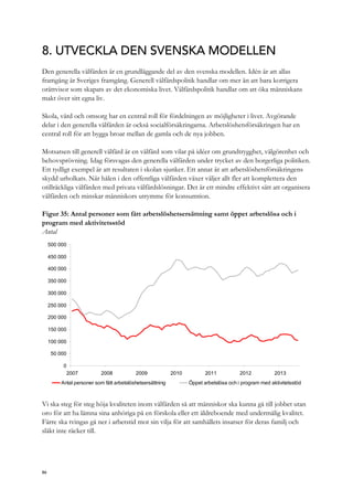 8. UTVECKLA DEN SVENSKA MODELLEN
Den generella välfärden är en grundläggande del av den svenska modellen. Idén är att allas
framgång är Sveriges framgång. Generell välfärdspolitik handlar om mer än att bara korrigera
orättvisor som skapats av det ekonomiska livet. Välfärdspolitik handlar om att öka människans
makt över sitt egna liv.
Skola, vård och omsorg har en central roll för fördelningen av möjligheter i livet. Avgörande
delar i den generella välfärden är också socialförsäkringarna. Arbetslöshetsförsäkringen har en
central roll för att bygga broar mellan de gamla och de nya jobben.
Motsatsen till generell välfärd är en välfärd som vilar på idéer om grundtrygghet, välgörenhet och
behovsprövning. Idag försvagas den generella välfärden under trycket av den borgerliga politiken.
Ett tydligt exempel är att resultaten i skolan sjunker. Ett annat är att arbetslöshetsförsäkringens
skydd urholkats. När hålen i den offentliga välfärden växer väljer allt fler att komplettera den
otillräckliga välfärden med privata välfärdslösningar. Det är ett mindre effektivt sätt att organisera
välfärden och minskar människors utrymme för konsumtion.
Figur 35: Antal personer som fått arbetslöshetsersättning samt öppet arbetslösa och i
program med aktivitetsstöd
Antal
0
50 000
100 000
150 000
200 000
250 000
300 000
350 000
400 000
450 000
500 000
2007 2008 2009 2010 2011 2012 2013
Antal personer som fått arbetslöshetsersättning Öppet arbetslösa och i program med aktivitetsstöd
Vi ska steg för steg höja kvaliteten inom välfärden så att människor ska kunna gå till jobbet utan
oro för att ha lämna sina anhöriga på en förskola eller ett äldreboende med undermålig kvalitet.
Färre ska tvingas gå ner i arbetstid mot sin vilja för att samhällets insatser för deras familj och
släkt inte räcker till.
86
 
