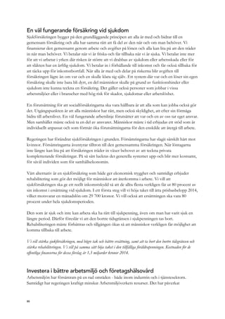 En väl fungerande försäkring vid sjukdom
Sjukförsäkringen bygger på den grundläggande principen att alla är med och bidrar till en
gemensam försäkring och alla har samma rätt att få del av den när och om man behöver. Vi
finansierar den gemensamt genom arbete och avgifter på lönen och alla kan lita på att den träder
in när man behöver. Vi betalar när vi är friska och får tillbaka när vi är sjuka. Vi betalar inte mer
för att vi arbetar i yrken där risken är större att vi drabbas av sjukdom eller arbetsskada eller för
att släkten har en ärftlig sjukdom. Vi betalar in i förhållande till inkomst och får också tillbaka för
att täcka upp för inkomstbortfall. När alla är med och delar på riskerna blir avgiften till
försäkringen lägre än om var och en skulle klara sig själv. Ett system där var och en löser sin egen
försäkring skulle inte bara bli dyrt, en del människor skulle på grund av funktionshinder eller
sjukdom inte kunna teckna en försäkring. Det gäller också personer som jobbar i vissa
arbetsmiljöer eller i branscher med hög risk för skador, sjukdomar eller arbetslöshet.
En förutsättning för att socialförsäkringarna ska vara hållbara är att alla som kan jobba också gör
det. Utgångspunkten är att alla människor har rätt, men också skyldighet, att efter sin förmåga
bidra till arbetslivet. En väl fungerande arbetslinje förutsätter att var och en av oss tar eget ansvar.
Men samhället måste också ta en del av ansvaret. Människor måste i tid erbjudas ett stöd som är
individuellt anpassat och som förmår öka förutsättningarna för den enskilde att återgå till arbete.
Regeringen har förändrat sjukförsäkringen i grunden. Försämringarna har slagit särskilt hårt mot
kvinnor. Försämringarna äventyrar tilltron till den gemensamma försäkringen. När löntagarna
inte längre kan lita på att försäkringen träder in växer behovet av att teckna privata
kompletterande försäkringar. På så sätt luckras det generella systemet upp och blir mer kostsamt,
för såväl individen som för samhällsekonomin.
Vårt alternativ är en sjukförsäkring som både ger ekonomisk trygghet och samtidigt erbjuder
rehabilitering som gör det möjligt för människor att återkomma i arbete. Vi vill att
sjukförsäkringen ska ge ett reellt inkomstskydd så att de allra flesta verkligen får ut 80 procent av
sin inkomst i ersättning vid sjukdom. I ett första steg vill vi höja taket till åtta prisbasbelopp 2014,
vilket motsvarar en månadslön om 29 700 kronor. Vi vill också att ersättningen ska vara 80
procent under hela sjukdomsperioden.
Den som är sjuk och inte kan arbeta ska ha rätt till sjukpenning, även om man har varit sjuk en
längre period. Därför föreslår vi att den bortre tidsgränsen i sjukpenningen tas bort.
Rehabiliteringen måste förbättras och tillgången ökas så att människor verkligen får möjlighet att
komma tillbaka till arbete.
Vi vill stärka sjukförsäkringen, med högre tak och bättre ersättning, samt att ta bort den bortre tidsgränsen och
stärka rehabiliteringen. Vi vill på samma sätt höja taket i den tillfälliga föräldrapenningen. Kostnaden för de
offentliga finanserna för dessa förslag är 1,3 miljarder kronor 2014.
Investera i bättre arbetsmiljö och företagshälsovård
Arbetsmiljön har försämrats på en rad områden - både inom industrin och i tjänstesektorn.
Samtidigt har regeringen kraftigt minskat Arbetsmiljöverkets resurser. Det har påverkat
88
 