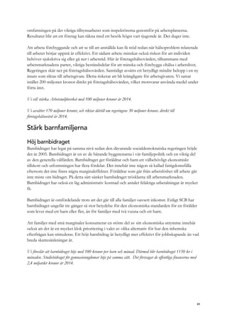 omfattningen på det viktiga tillsynsarbetet som inspektörerna genomför på arbetsplatserna.
Resultatet blir att ett företag kan räkna med ett besök högst vart tjugonde år. Det duger inte.
Att arbeta förebyggande och att se till att anställda kan få stöd redan när hälsoproblem relaterade
till arbetet börjar uppstå är effektivt. Ett sådant arbete minskar också risken för att individen
behöver sjukskriva sig eller gå ner i arbetstid. Här är företagshälsovården, tillsammans med
arbetsmarknadens parter, viktiga beståndsdelar för att minska och förebygga ohälsa i arbetslivet.
Regeringen skär ner på företagshälsovården. Samtidigt avsätts ett betydligt mindre belopp i en ny
insats som riktas till arbetsgivare. Detta riskerar att bli krångligare för arbetsgivaren. Vi satsar
istället 200 miljoner kronor direkt på företagshälsovården, vilket motsvarar använda medel under
förra året.
Vi vill stärka Arbetsmiljöverket med 100 miljoner kronor år 2014.
Vi avsätter 170 miljoner kronor, och riktar därtill om regeringens 30 miljoner kronor, direkt till
företagshälsovård år 2014.
Stärk barnfamiljerna
Höj barnbidraget
Barnbidraget har legat på samma nivå sedan den dåvarande socialdemokratiska regeringen höjde
det år 2005. Barnbidraget är en av de bärande byggstenarna i vår familjepolitik och en viktig del
av den generella välfärden. Barnbidraget ger föräldrar och barn ett välbehövligt ekonomiskt
tillskott och utformningen har flera fördelar. Det innebär inte någon så kallad fattigdomsfälla
eftersom det inte finns några marginaleffekter. Föräldrar som går från arbetslöshet till arbete går
inte miste om bidraget. På detta sätt sänker barnbidraget trösklarna till arbetsmarknaden.
Barnbidraget har också en låg administrativ kostnad och antalet felaktiga utbetalningar är mycket
få.
Barnbidraget är omfördelande trots att det går till alla familjer oavsett inkomst. Enligt SCB har
barnbidraget ungefär tre gånger så stor betydelse för den ekonomiska standarden för en förälder
som lever med ett barn eller fler, än för familjer med två vuxna och ett barn.
Att familjer med små marginaler konsumerar en större del av sitt ekonomiska utrymme innebär
också att det är en mycket klok prioritering i valet av olika alternativ för hur den inhemska
efterfrågan kan stimuleras. Ett höjt barnbidrag är betydligt mer effektivt för jobbskapande än vad
breda skattesänkningar är.
Vi föreslår att barnbidraget höjs med 100 kronor per barn och månad. Därmed blir barnbidraget 1150 kr i
månaden. Studiebidraget för gymnasieungdomar höjs på samma sätt. Det försvagar de offentliga finanserna med
2,4 miljarder kronor år 2014.
89
 