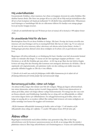 Höj underhållsstödet
Ensamstående föräldrar, oftast mammor, har oftare en knappare ekonomi än andra föräldrar. Det
drabbar barnen direkt. Det finns inte pengar till en ny cykel, till att följa med på skolutflykten eller
till att ta hem kompisar och bjuda på mellanmål. Vi vill därför höja underhållsstödet. Tillsammans
med höjningen av barnbidraget blir det ett välkommet tillskott för familjer som många gånger
lever på mycket knappa resurser.
Vi föreslår att underhållsstödet höjs med 50 kronor per barn och månad, till en kostnad av 100 miljoner kronor
2014.
En utvecklande fritid för alla barn
Barnfattigdom finns för att deras föräldrar är fattiga. Alla barn i Sverige ska kunna utveckla sina
intressen och sina förmågor och ha en meningsfull fritid. Det har ett värde i sig. Vi vet också att
de barn som får utöva intressen, delta i aktiviteter och idrotta också lyckas bättre i skolan. I
förlängningen påverkas därmed också deras möjlighet att få arbete och en god inkomst under
livet.
Regeringen vill införa införande av en fritidspeng för barn i familjer som haft ekonomiskt bistånd
under sex månader eller längre. Vi menar att det sätt regeringen angriper problemet – som
förvärrats av att allt fler föräldrar går utan arbete – är fel väg att gå. Barn ska inte behöva begära
kvitton och intyg från den förening eller kommun som arrangerar aktiviteten de vill delta i. Det är
utpekande och stigmatiserande, och påminner starkt om den ordning som rådde innan den
generella välfärden byggdes ut. Dit ska vi inte tillbaka.
Vi föreslår att de medel som avsätts för fritidspengen istället tillförs kommunerna på ett sådant sätt att
försörjningsstödsnormen för berörda familjer höjs med motsvarande belopp.
Barnomsorg på kvällar, nätter och helger
Att arbeta kvällar, helger eller delade turer blir allt vanligare. Många på dagens arbetsmarknad,
inte minst tjänstemän, arbetar mycket övertid i långa perioder. Också inom tjänstesektorn är
arbete på kvällar, nätter och helger alltmer vanligt förekommande. För många kan det vara svårt
att förena arbetsliv med föräldraskap. Samhället har en viktig roll i att tillhandahålla en välfärd
som möter dagens behov på välfärdstjänster. En utbyggd barnomsorg på kvällar, nätter och
helger är naturlig del av en modern välfärd. Det stärker både kvinnors och mäns möjligheter att
jobba samtidigt som barnen får trygghet och kontinuitet.
Allt fler kommuner tillhandahåller barnomsorg på kvällar, nätter och helger. Vi vill stimulera att fler
tillhandahåller denna viktiga del i välfärden. Vi avsätter 100 miljoner kronor 2014 för detta syfte.
Äldres villkor
Regeringens misslyckande med jobben drabbar varje generation idag. Det är den höga
arbetslösheten som får bromsen i pensionssystemet att slå till, så att många äldre får mindre i
plånboken nästa år. Den höga arbetslösheten och försämringarna av A-kassa och sjukförsäkring
90
 