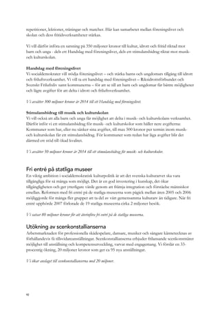 repetitioner, lektioner, träningar och matcher. Här kan samarbetet mellan föreningslivet och
skolan och dess fritidsverksamheter stärkas.
Vi vill därför införa en satsning på 350 miljoner kronor till kultur, idrott och fritid riktad mot
barn och unga - dels ett Handslag med föreningslivet, dels ett stimulansbidrag riktat mot musik-
och kulturskolan.
Handslag med föreningslivet
Vi socialdemokrater vill stödja föreningslivet – och stärka barns och ungdomars tillgång till idrott
och friluftsverksamhet. Vi vill ta ett handslag med föreningslivet – Riksidrottsförbundet och
Svenskt Friluftsliv samt kommunerna – för att se till att barn och ungdomar får bättre möjligheter
och lägre avgifter för att delta i idrott och friluftsverksamhet.
Vi avsätter 300 miljoner kronor år 2014 till ett Handslag med föreningslivet.
Stimulansbidrag till musik och kulturskolan
Vi vill också att alla barn och unga får möjlighet att delta i musik- och kulturskolans verksamhet.
Därför inför vi ett stimulansbidrag för musik- och kulturskolor som håller nere avgifterna:
Kommuner som har, eller nu sänker sina avgifter, till max 500 kronor per termin inom musik-
och kulturskolan får ett stimulansbidrag. För kommuner som redan har låga avgifter blir det
därmed ett stöd till ökad kvalitet.
Vi avsätter 50 miljoner kronor år 2014 till ett stimulansbidrag för musik- och kulturskolor.
Fri entré på statliga museer
En viktig ambition i socialdemokratisk kulturpolitik är att det svenska kulturarvet ska vara
tillgängliga för så många som möjligt. Det är en god investering i kunskap, det ökar
tillgängligheten och ger ytterligare värde genom att främja integration och förståelse människor
emellan. Reformen med fri entré på de statliga museerna som pågick mellan åren 2005 och 2006
möjliggjorde för många fler grupper att ta del av vårt gemensamma kulturarv än tidigare. När fri
entré upphörde 2007 förlorade de 19 statliga museerna cirka 2 miljoner besök.
Vi satsar 80 miljoner kronor för att återinföra fri entré på de statliga museerna.
Utökning av scenkonstallianserna
Arbetsmarknaden för professionella skådespelare, dansare, musiker och sångare kännetecknas av
förhållandevis få tillsvidareanställningar. Scenkonstallianserna erbjuder frilansande scenkonstnärer
möjlighet till anställning och kompetensutveckling, varvat med engagemang. Vi förslår en 33-
procentig ökning, 20 miljoner kronor som ger ca 95 nya anställningar.
Vi ökar anslaget till scenkonstallianserna med 20 miljoner.
92
 