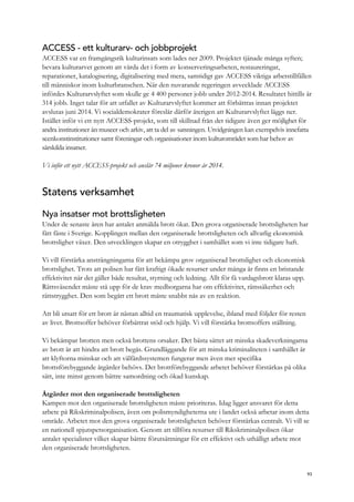 ACCESS - ett kulturarv- och jobbprojekt
ACCESS var en framgångsrik kulturinsats som lades ner 2009. Projektet tjänade många syften;
bevara kulturarvet genom att vårda det i form av konserveringsarbeten, restaureringar,
reparationer, katalogisering, digitalisering med mera, samtidigt gav ACCESS viktiga arbetstillfällen
till människor inom kulturbranschen. När den nuvarande regeringen avvecklade ACCESS
infördes Kulturarvslyftet som skulle ge 4 400 personer jobb under 2012-2014. Resultatet hittills är
314 jobb. Inget talar för att utfallet av Kulturarvslyftet kommer att förbättras innan projektet
avslutas juni 2014. Vi socialdemokrater föreslår därför återigen att Kulturarvslyftet läggs ner.
Istället inför vi ett nytt ACCESS-projekt, som till skillnad från det tidigare även ger möjlighet för
andra institutioner än museer och arkiv, att ta del av satsningen. Utvidgningen kan exempelvis innefatta
scenkonstinstitutioner samt föreningar och organisationer inom kulturområdet som har behov av
särskilda insatser.
Vi inför ett nytt ACCESS-projekt och anslår 74 miljoner kronor år 2014.
Statens verksamhet
Nya insatser mot brottsligheten
Under de senaste åren har antalet anmälda brott ökat. Den grova organiserade brottsligheten har
fått fäste i Sverige. Kopplingen mellan den organiserade brottsligheten och allvarlig ekonomisk
brottslighet växer. Den utvecklingen skapar en otrygghet i samhället som vi inte tidigare haft.
Vi vill förstärka ansträngningarna för att bekämpa grov organiserad brottslighet och ekonomisk
brottslighet. Trots att polisen har fått kraftigt ökade resurser under många år finns en bristande
effektivitet när det gäller både resultat, styrning och ledning. Allt för få vardagsbrott klaras upp.
Rättsväsendet måste stå upp för de krav medborgarna har om effektivitet, rättssäkerhet och
rättstrygghet. Den som begått ett brott måste snabbt nås av en reaktion.
Att bli utsatt för ett brott är nästan alltid en traumatisk upplevelse, ibland med följder för resten
av livet. Brottsoffer behöver förbättrat stöd och hjälp. Vi vill förstärka brottsoffers ställning.
Vi bekämpar brotten men också brottens orsaker. Det bästa sättet att minska skadeverkningarna
av brott är att hindra att brott begås. Grundläggande för att minska kriminaliteten i samhället är
att klyftorna minskar och att välfärdssystemen fungerar men även mer specifika
brottsförebyggande åtgärder behövs. Det brottförebyggande arbetet behöver förstärkas på olika
sätt, inte minst genom bättre samordning och ökad kunskap.
Åtgärder mot den organiserade brottsligheten
Kampen mot den organiserade brottsligheten måste prioriteras. Idag ligger ansvaret för detta
arbete på Rikskriminalpolisen, även om polismyndigheterna ute i landet också arbetar inom detta
område. Arbetet mot den grova organiserade brottsligheten behöver förstärkas centralt. Vi vill se
en nationell spjutspetsorganisation. Genom att tillföra resurser till Rikskriminalpolisen ökar
antalet specialister vilket skapar bättre förutsättningar för ett effektivt och uthålligt arbete mot
den organiserade brottsligheten.
93
 