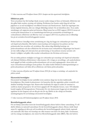 Vi ökar resurserna med 50 miljoner kronor 2014 i kampen mot den organiserade brottsligheten.
Effektivare polis
Trots att polisen har fått kraftigt ökade resurser under många år finns en bristande effektivitet när
det gäller både resultat, styrning och ledning. Problemen har funnits under lång tid och har
påpekats av en rad myndigheter som Riksrevisionen och Statskontoret. Ändå har regeringen inte
lyckats åtgärda bristerna, eller ens vidtagit tillräckliga initiativ för att identifiera dem. Även andra
utredningar och rapporter pekar på bristerna. Bland annat har en ESO-rapport (2010:3) menat att
svensk polis kännetecknas av en anmärkningsvärd brist på systematiska utvärderingar av
verksamhetens effektivitet och Brå har visat i en rapport (2013:12) att polisen inte är tillräckligt
bra på att utvärdera brottsförebyggande insatser.
Polisen behöver i betydligt större utsträckning än i dag ska bygga sin verksamhet på vetenskap
och beprövad erfarenhet. Det behövs mera kunskap och kompetens hos polisen om hur
polismetoder kan utvecklas och utvärderas. Det saknas idag tillräcklig kunskap om
polisverksamheten och dess effektivitet för att kunna styra verksamheten. Regeringen har brustit i
att inte ställa tydliga och relevanta krav på redovisning av hur polisens resurser använts och
brustit i tydlighet vad gäller vilka resultat verksamheten ska förväntas att leverera.
För att stärka polisens möjlighet att bygga sin verksamhet på vetenskap och beprövad erfarenhet
och därmed förbättra effektiviteten i olika insatser vill vi skapa en utvecklings- och analysfunktion
med uppgift att både utvärdera polisverksamheten och att med utgångspunkt i dessa leda och
styra verksamhetsutvecklingen inom polisen. En sådan skulle förbättra kvalitetsgranskningen av
polisverksamheten och bidra till en effektivare och bättre polisverksamhet.
Vi ökar resurserna till polisen med 10 miljoner kronor 2014 för att skapa en utrednings- och analysenhet hos
polisen centralt.
Ekonomisk brottslighet
Ekonomisk brottslighet kostar samhället stora summor, långt mer än den traditionella
brottsligheten. Den skadar konkurrensen i de branscher där den uppträder, göder svartjobb och
drabbar hederliga företagare hårt. Skatteverket bedömde för några år sedan att summan av
uteblivna skatter på grund av fel och brott uppgick till 130 miljarder kronor, varav 100 miljarder
kunde kopplas till företagssektorn. Förtroendet för vårt skattesystem bygger på att människor
uppfattar att det fungerar och att alla gör rätt för sig. Därför är det viktigt att förstärka
ansträngningarna för att bekämpa ekonomisk brottslighet.
Vi ökar resurserna till Ekobrottsmyndigheten med 20 miljoner kronor 2014.
Brottsförebyggande arbete
För att främja samverkan inom det brottsförebyggande arbetet behövs bättre samordning. Vi vill
därför tillsätta en nationell samordnare för det brottsförebyggande arbetet. Denne skulle bland
annat få i uppdrag att driva på och koordinera det brottsförebyggande arbetet lokalt, regionalt
och nationellt. Det finns stor kunskap om vilka insatser som krävs för detta, både i kommuner,
och hos många myndigheter, inte minst hos Brottsförebyggande rådet (BRÅ). Men det behövs
94
 