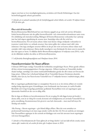 någon som kan se över myndighetsgränserna, utvärdera och föreslå förbättringar i hur det
brottsförebyggande arbetet genomförs.
Vi föreslår att en nationell samordnare för det brottsförebyggande arbetet tillsätts, och avsätter 10 miljoner kronor
2014 för detta syfte.
Ökat stöd till brottsoffer
Brottsofferjourernas Riksförbund har som främsta uppgift att ge stöd och service till landets
lokala brottsofferjourer när det gäller brottsofferstöds- och vittnesstödsverksamheten samt svara
för utbildning och metodutveckling. Bidragen till brottsofferjourernas verksamhet har i princip
inte har haft någon uppräkning de senaste åren. Samtidigt söker allt fler stöd hos
brottsofferjourerna. För att kunna arbeta vidare med denna viktiga stödjande verksamhet är
jourerna i starkt behov av utökade resurser. Inte minst gäller det i arbetet med våld i nära
relationer. Om inga ytterligare resurser tillförs är det på sikt svårt att kunna arbeta vidare med
området våld i nära relationer. Detta skulle naturligtvis vara förödande för dem som är utsatta för
den här typen av brott. Vi tilldelar därför Brottsoffermyndigheten 10 miljoner extra 2014, i syfte
att de tilldelade medlen ska delas ut till brottsofferjourerna.
Vi vill förstärka Brottsoffermyndigheten med 10miljoner kronor 2014.
Haverikommission för Nuon-affären
I februari 2009 köpte statliga Vattenfall det holländska energibolaget Nuon. Priset gjorde affären
till den största kontantuppgörelsen i Sverige någonsin. Affären innebar att Vattenfalls skulder
ökade kraftigt, samtidigt som sämre marknadsförhållanden gjorde det allt svårare att förvara det
höga priset. Affären har i efterhand bidragit till att Vattenfalls finanser försämrats drastiskt.
Hittills, efter fyra år, har Nuon kostat Vattenfall över 37 miljarder kronor i nedskrivningar, alltså
rena förluster.
Det av regeringen godkända köpet av energijätten Nuon är en av de största affärer ett svenskt
statligt bolag någonsin gjort. Grundfrågan, som fortfarande inte besvarats, är varför Fredrik
Reinfeldt och övriga borgerliga partiledare godkände Nuonaffären trots att regeringens egna
tjänstemän framhöll att det var en dålig affär.
Det är dags att tillsätta en haverikommission för att en gång för alla lägga korten på bordet i
denna affär, som är så viktig för svensk ekonomi och möjligheterna att använda Vattenfall för en
grön omställning. Kommissionen bör givetvis vara helt oberoende – men med full insyn för
riksdag och medier.
Alla företag – liksom regeringar – gör ibland dåliga affärer. Men det som utmärker en
professionell hantering är att man noga utreder varför det blev fel. För att undvika att misstagen
från Nuonaffären upprepas är det centralt att klarlägga vem som bär ansvaret inom regeringen
vid stora företagsaffärer.
Vi föreslår en Haverikommission för Nuon-affären för att bringa klarhet i vad som ledde till den svenska statens
sämsta affär i modern tid, och avsätter för detta syfte 4 miljoner kronor år 2014.
95
 