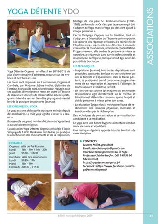 Bulletin municipal d’Orgerus 2019
ASSOCIATIONS
45
YOGA DÉTENTE YDO
HORAIRES
Orgerus : salle du Pré Romain
Lundi 18h - 19h / 19h - 20h
Jeudi 9h30 - 10h30
Gambais : salle des associations
Lundi 9h30 - 11h
Mardi 18h - 19h
Mercredi 20h30 - 21h30
Yoga Détente Orgerus : un effectif en 2018-2019 de
plus d’une centaine d’adhérents, répartie sur les Yve-
lines et de l’Eure-et-Loir.
Les cours sont dispensés sur 2 communes, Orgerus et
Gambais, par Madame Sabine Helfer, diplômée de
l’Institut Français deYoga. Ce professeur, réputée pour
ses qualités d’enseignante, reste, en outre à l’écoute
de chacun et son sens de l’observation aide les prati-
quants à tendre vers un bien-être physique et mental
lors de la pratique des postures (asanas).
LES ORIGINES DU YOGA
Le yoga est une philosophie pratiquée en Inde depuis
des millénaires. Le mot yoga signifie « relier » « réu-
nir ».
Il rassemble un grand nombre d’écoles et n’appartient
à aucun courant religieux.
L’association Yoga Détente Orgerus privilégie l’Ecole
Viniyoga deT.W K. Desikashar de Madras qui pratique
la coordination des mouvements et de la respiration,
héritage de son père Sri Krishnamacharia (1888-
1988), qui formula : « Ce n’est pas la personne qui doit
s’adapter au Yoga, mais le Yoga qui doit être ajusté à
chaque personne ».
L’école Viniyoga s’appuie sur la tradition, tout en
s’adaptant à l’évolution de l’homme contemporain.
Elle apporte des réponses efficaces à la recherche de
l’équilibre corps-esprit, aide à se détendre, à assouplir
et renforcer la musculature, améliore la concentration.
Progressivement, elle amène la personne à mieux se
connaître, à s’épanouir dans sa vie professionnelle et
relationnelle. Le Yoga se pratique à tout âge, selon les
possibilités de chacun.
LES TECHNIQUES
- Les postures (asanas), trois sortes de pratiques sont
proposées, apaisante, tonique et une troisième qui
unit la tonicité et l’apaisement. Dans le travail pos-
tural, le pratiquant prend conscience progressive-
ment de sa respiration et apprend à l’allonger, le
souffle adoucit et maîtrise l’effort.
- Le contrôle du souffle (pranayama ou techniques
respiratoires) agit directement sur le mental et
l’émotionnel, détend les tensions, apaise l’esprit et
aide la personne à mieux gérer son stress.
- La relaxation (yoga nidra), méthode efficace de re-
lâchement des tensions physiques, mentales et
émotionnelles par le lâcher-prise.
Des techniques de concentration et de visualisation
conduisent à la méditation.
Le yoga avec une bonne hygiène alimentaire conduit
à une vie saine et équilibrée.
Une pratique régulière apporte tous les bienfaits de
cette discipline.
 CONTACTS
Laurent Millet,président
Email :associationydo@gmail.com
Pour tous renseignements sur leYoga
Professeur Sabine Helfer :06 11 48 38 90
Site internet :
http://yogadetenteorgerus.fr/
Facebook :https://www.facebook.com/Yo-
gaDetenteOrgerus/
 