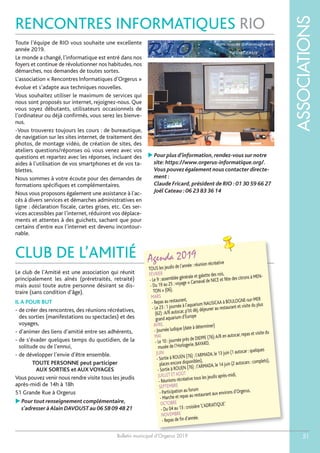Bulletin municipal d’Orgerus 2019
ASSOCIATIONS
51
CLUB DE L’AMITIÉ
RENCONTRES INFORMATIQUES RIO
Agenda 2019
TOUS les jeudis de l’année : réunion récréative
FÉVRIER
- Le 9 : assemblée générale et galette des rois,
- Du 19 au 25 : voyage « Carnaval de NICE et fête des citrons à MEN-
TON » (06),
MARS
- Repas au restaurant,
- Le 23 : 1 journée à l’aquarium NAUSICAA à BOULOGNE-sur-MER
(62) :A/R autocar, p’tit déj, déjeuner au restaurant et visite du plus
grand aquarium d’Europe
AVRIL
- Journée ludique (date à déterminer)
MAI
- Le 10 : journée près de DIEPPE (76):A/R en autocar, repas et visite du
musée de l’Horlogerie, BAYARD,
JUIN
- Sortie à ROUEN (76) : l’ARMADA, le 13 juin (1 autocar : quelques
places encore disponibles),
- Sortie à ROUEN (76) : l’ARMADA, le 14 juin (2 autocars : complets),
JUILLET ETAOÛT
- Réunions récréative tous les jeudis après-midi,
SEPTEMBRE
- Participation au forum
- Marche et repas au restaurant aux environs d’Orgerus,
OCTOBRE
- Du 04 au 13 : croisière‘L’ADRIATIQUE’
NOVEMBRE
- Repas de fin d’année.
Toute l’équipe de RIO vous souhaite une excellente
année 2019.
Le monde a changé, l’informatique est entré dans nos
foyers et continue de révolutionner nos habitudes, nos
démarches, nos demandes de toutes sortes.
L’association « Rencontres Informatiques d’Orgerus »
évolue et s’adapte aux techniques nouvelles.
Vous souhaitez utiliser le maximum de services qui
nous sont proposés sur internet, rejoignez-nous. Que
vous soyez débutants, utilisateurs occasionnels de
l’ordinateur ou déjà confirmés, vous serez les bienve-
nus.
-Vous trouverez toujours les cours : de bureautique,
de navigation sur les sites internet, de traitement des
photos, de montage vidéo, de création de sites, des
ateliers questions/réponses où vous venez avec vos
questions et repartez avec les réponses, incluant des
aides à l’utilisation de vos smartphones et de vos ta-
blettes.
Nous sommes à votre écoute pour des demandes de
formations spécifiques et complémentaires.
Nous vous proposons également une assistance à l’ac-
cès à divers services et démarches administratives en
ligne : déclaration fiscale, cartes grises, etc. Ces ser-
vices accessibles par l’internet, réduiront vos déplace-
ments et attentes à des guichets, sachant que pour
certains d’entre eux l’internet est devenu incontour-
nable.
 Pour plus d’information,rendez-vous sur notre
site:https://www.orgerus-informatique.org/.
Vous pouvez également nous contacter directe-
ment :
Claude Fricard,président de RIO :01 30 59 66 27
Joël Cateau :06 23 83 36 14
Le club de l’Amitié est une association qui réunit
principalement les aînés (préretraités, retraité)
mais aussi toute autre personne désirant se dis-
traire (sans condition d’âge).
IL A POUR BUT
- de créer des rencontres, des réunions récréatives,
des sorties (manifestations ou spectacles) et des
voyages,
- d’animer des liens d’amitié entre ses adhérents,
- de s’évader quelques temps du quotidien, de la
solitude ou de l’ennui,
- de développer l’envie d’être ensemble.
TOUTE PERSONNE peut participer
AUX SORTIES et AUX VOYAGES
Vous pouvez venir nous rendre visite tous les jeudis
après-midi de 14h à 18h
51 Grande Rue à Orgerus
 Pour tout renseignement complémentaire,
s’adresser àAlain DAVOUST au 06 58 09 48 21
 