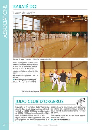 Bulletin municipal d’Orgerus 2019
ASSOCIATIONS
40
KARATÉ DO
Cours de karaté
Venez nous rejoindre pour des cours
de karaté enfants et adultes, le lundi
et jeudi soir au gymnase d’orgerus.
Enfants : le lundi de 18h à 19h
Adultes : self-défense le lundi de 19h
à 20h
Karaté Adulte le jeudi de 19h45 à
20h45.
Avec le Professeur Mr Philippe
Marthe-Rose tel :06 86 17 02 08
Passage de grade : moment très intense chaque trimestre
Les cours de self-défense
JUDO CLUB D’ORGERUS
Depuis plus de 45 ans, le Judo Club d’Orgerus vous
accueille dans le dojo du gymnase du collège, le
vendredi de 17h30 à 18h30 pour les « baby judo »,
de 18h30 à 19h30 pour les enfants de 6 à 10 ans
et de 19h30 à 20h30 pour les + de 10 ans.
Le judo est un art martial japonais. Un sport com-
plet qui permet aux enfants de se canaliser et de
se défouler, avec comme support un code moral
qui valorise la modestie, le courage, le contrôle de
soi, le respect, la politesse, la sincérité, l’honneur
et l’amitié.
N’hésitez pas à venir faire un cours d’essai pour dé-
couvrir notre sport.
 Contact :06 84 84 43 03
 