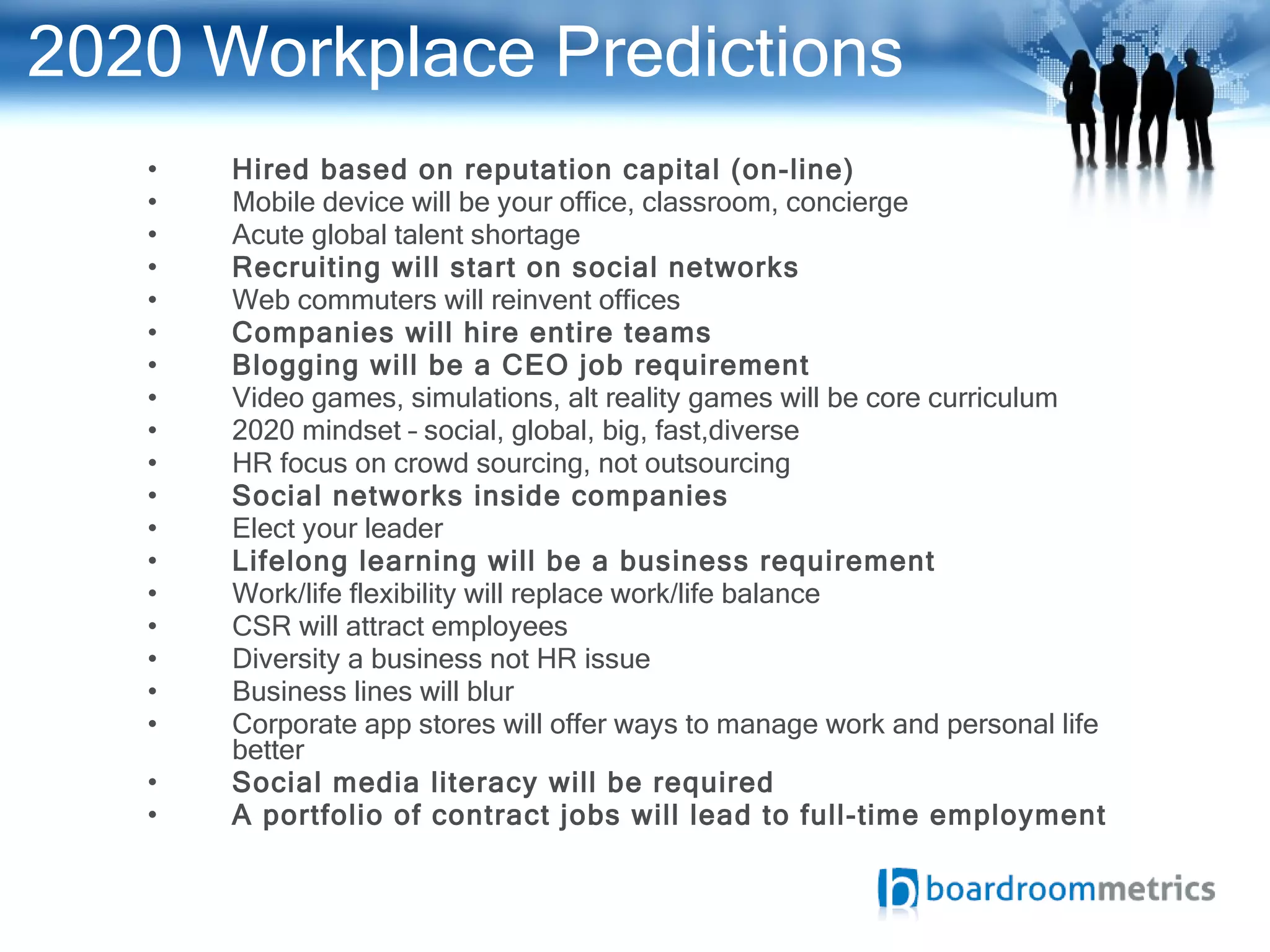 2020 Workplace Predictions Hired based on reputation capital (on-line) Mobile device will be your office, classroom, concierge Acute global talent shortage Recruiting will start on social networks Web commuters will reinvent offices Companies will hire entire teams Blogging will be a CEO job requirement Video games, simulations, alt reality games will be core curriculum 2020 mindset – social, global, big, fast,diverse HR focus on crowd sourcing, not outsourcing Social networks inside companies Elect your leader Lifelong learning will be a business requirement Work/life flexibility will replace work/life balance CSR will attract employees Diversity a business not HR issue Business lines will blur Corporate app stores will offer ways to manage work and personal life better Social media literacy will be required A portfolio of contract jobs will lead to full-time employment 
