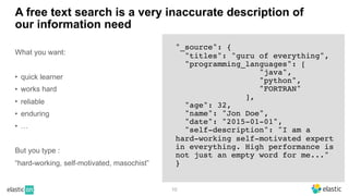 10
A free text search is a very inaccurate description of
our information need
What you want:
• quick learner
• works hard
• reliable
• enduring
• …
But you type :
“hard-working, self-motivated, masochist”
"_source": {
"titles": "guru of everything",
"programming_languages": [
"java",
"python",
"FORTRAN"
],
"age": 32,
"name": "Jon Doe",
"date": "2015-01-01",
"self-description": "I am a
hard-working self-motivated expert
in everything. High performance is
not just an empty word for me..."
}
 