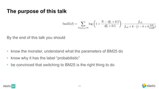 13
The purpose of this talk
By the end of this talk you should
• know the monster, understand what the parameters of BM25 do
• know why it has the label “probabilistic”
• be convinced that switching to BM25 is the right thing to do
 