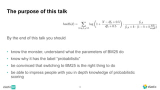 14
The purpose of this talk
By the end of this talk you should
• know the monster, understand what the parameters of BM25 do
• know why it has the label “probabilistic”
• be convinced that switching to BM25 is the right thing to do
• be able to impress people with you in depth knowledge of probabilistic
scoring
 