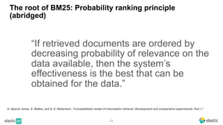 25
The root of BM25: Probability ranking principle
(abridged)
“If retrieved documents are ordered by
decreasing probability of relevance on the
data available, then the system’s
effectiveness is the best that can be
obtained for the data.”
K. Sparck Jones, S. Walker, and S. E. Robertson, “A probabilistic model of information retrieval: Development and comparative experiments. Part 1,”
 