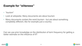 48
Example for “eliteness”
• “tourism”
• Look at wikipedia: Many documents are about tourism
• Many documents contain the word tourism - but are about something
completely different, like for example just a country
Can we use prior knowledge on the distribution of term frequency for getting a
better estimate on the influence of tf?
 