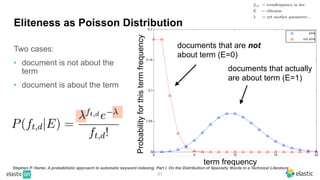Two cases:
• document is not about the
term
• document is about the term
51
Eliteness as Poisson Distribution
Stephen P. Harter, A probabilistic approach to automatic keyword indexing. Part I. On the Distribution of Specialty Words in a Technical Literature
term frequency
Probability
for
this
term
frequency
documents that actually
are about term (E=1)
documents that are not
about term (E=0)
 