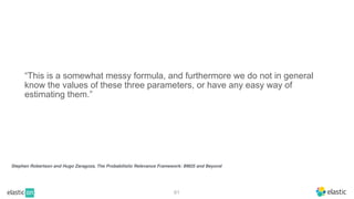 Stephen Robertson and Hugo Zaragoza, The Probabilistic Relevance Framework: BM25 and Beyond
61
“This is a somewhat messy formula, and furthermore we do not in general
know the values of these three parameters, or have any easy way of
estimating them.”
 