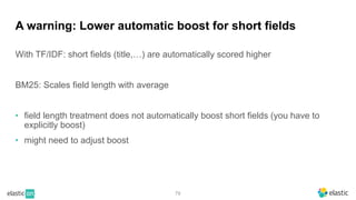 79
A warning: Lower automatic boost for short fields
With TF/IDF: short fields (title,…) are automatically scored higher
BM25: Scales field length with average
• field length treatment does not automatically boost short fields (you have to
explicitly boost)
• might need to adjust boost
 