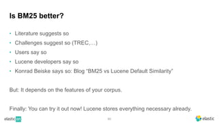 80
Is BM25 better?
• Literature suggests so
• Challenges suggest so (TREC,…)
• Users say so
• Lucene developers say so
• Konrad Beiske says so: Blog “BM25 vs Lucene Default Similarity”
But: It depends on the features of your corpus.
Finally: You can try it out now! Lucene stores everything necessary already.
 
