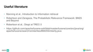 81
Useful literature
• Manning et al., Introduction to Information retrieval
• Robertson and Zaragoza, The Probabilistic Relevance Framework: BM25
and Beyond
• Robertson et al., Okapi at TREC-3
• https://github.com/apache/lucene-solr/blob/master/lucene/core/src/java/org/
apache/lucene/search/similarities/BM25Similarity.java
 