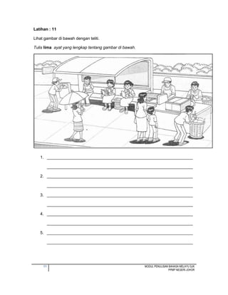 11 MODUL PENULISAN BAHASA MELAYU SJK
PPMP NEGERI JOHOR
Latihan : 11
Lihat gambar di bawah dengan teliti.
Tulis lima ayat yang lengkap tentang gambar di bawah.
1. ________________________________________________________________
________________________________________________________________
2. ________________________________________________________________
________________________________________________________________
3. ________________________________________________________________
________________________________________________________________
4. ________________________________________________________________
________________________________________________________________
5. ________________________________________________________________
________________________________________________________________
 