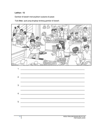 12 MODUL PENULISAN BAHASA MELAYU SJK
PPMP NEGERI JOHOR
Latihan : 12
Gambar di bawah menunjukkan suasana di pasar.
Tulis lima ayat yang lengkap tentang gambar di bawah.
1. ________________________________________________________________
________________________________________________________________
2. ________________________________________________________________
________________________________________________________________
3. ________________________________________________________________
________________________________________________________________
4. ________________________________________________________________
________________________________________________________________
5. ________________________________________________________________
________________________________________________________________
 