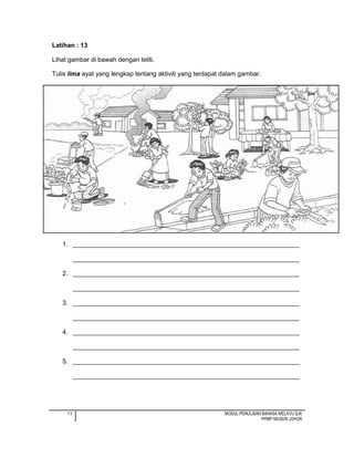 13 MODUL PENULISAN BAHASA MELAYU SJK
PPMP NEGERI JOHOR
Latihan : 13
Lihat gambar di bawah dengan teliti.
Tulis lima ayat yang lengkap tentang aktiviti yang terdapat dalam gambar.
1. ________________________________________________________________
________________________________________________________________
2. ________________________________________________________________
________________________________________________________________
3. ________________________________________________________________
________________________________________________________________
4. ________________________________________________________________
________________________________________________________________
5. ________________________________________________________________
________________________________________________________________
 