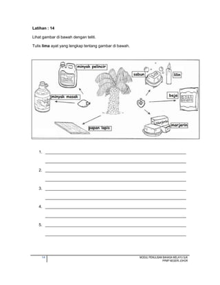 14 MODUL PENULISAN BAHASA MELAYU SJK
PPMP NEGERI JOHOR
Latihan : 14
Lihat gambar di bawah dengan teliti.
Tulis lima ayat yang lengkap tentang gambar di bawah.
1. ________________________________________________________________
________________________________________________________________
2. ________________________________________________________________
________________________________________________________________
3. ________________________________________________________________
________________________________________________________________
4. ________________________________________________________________
________________________________________________________________
5. ________________________________________________________________
________________________________________________________________
 