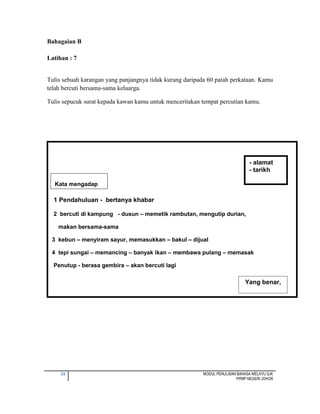 22 MODUL PENULISAN BAHASA MELAYU SJK
PPMP NEGERI JOHOR
Kata mengadap
1 Pendahuluan - bertanya khabar
2 bercuti di kampung - dusun – memetik rambutan, mengutip durian,
makan bersama-sama
3 kebun – menyiram sayur, memasukkan – bakul – dijual
4 tepi sungai – memancing – banyak ikan – membawa pulang – memasak
Penutup - berasa gembira – akan bercuti lagi
Bahagaian B
Latihan : 7
Tulis sebuah karangan yang panjangnya tidak kurang daripada 60 patah perkataan. Kamu
telah bercuti bersama-sama keluarga.
Tulis sepucuk surat kepada kawan kamu untuk menceritakan tempat percutian kamu.
- alamat
- tarikh
Yang benar,
 