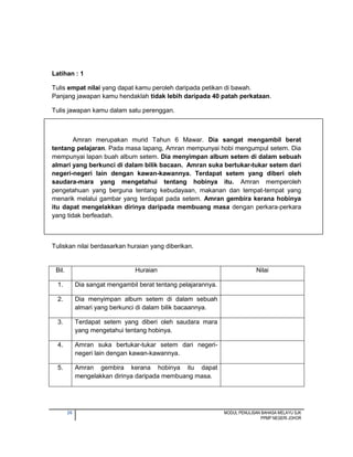 26 MODUL PENULISAN BAHASA MELAYU SJK
PPMP NEGERI JOHOR
Latihan : 1
Tulis empat nilai yang dapat kamu peroleh daripada petikan di bawah.
Panjang jawapan kamu hendaklah tidak lebih daripada 40 patah perkataan.
Tulis jawapan kamu dalam satu perenggan.
Amran merupakan murid Tahun 6 Mawar. Dia sangat mengambil berat
tentang pelajaran. Pada masa lapang, Amran mempunyai hobi mengumpul setem. Dia
mempunyai lapan buah album setem. Dia menyimpan album setem di dalam sebuah
almari yang berkunci di dalam bilik bacaan. Amran suka bertukar-tukar setem dari
negeri-negeri lain dengan kawan-kawannya. Terdapat setem yang diberi oleh
saudara-mara yang mengetahui tentang hobinya itu. Amran memperoleh
pengetahuan yang berguna tentang kebudayaan, makanan dan tempat-tempat yang
menarik melalui gambar yang terdapat pada setem. Amran gembira kerana hobinya
itu dapat mengelakkan dirinya daripada membuang masa dengan perkara-perkara
yang tidak berfeadah.
Tuliskan nilai berdasarkan huraian yang diberikan.
Bil. Huraian Nilai
1. Dia sangat mengambil berat tentang pelajarannya.
2. Dia menyimpan album setem di dalam sebuah
almari yang berkunci di dalam bilik bacaannya.
3. Terdapat setem yang diberi oleh saudara mara
yang mengetahui tentang hobinya.
4. Amran suka bertukar-tukar setem dari negeri-
negeri lain dengan kawan-kawannya.
5. Amran gembira kerana hobinya itu dapat
mengelakkan dirinya daripada membuang masa.
 