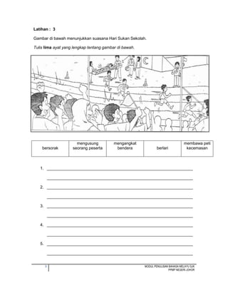 3 MODUL PENULISAN BAHASA MELAYU SJK
PPMP NEGERI JOHOR
Latihan : 3
Gambar di bawah menunjukkan suasana Hari Sukan Sekolah.
Tulis lima ayat yang lengkap tentang gambar di bawah.
1. ________________________________________________________________
________________________________________________________________
2. ________________________________________________________________
________________________________________________________________
3. ________________________________________________________________
________________________________________________________________
4. ________________________________________________________________
________________________________________________________________
5. ________________________________________________________________
________________________________________________________________
bersorak
mengusung
seorang peserta
mengangkat
bendera berlari
membawa peti
kecemasan
 