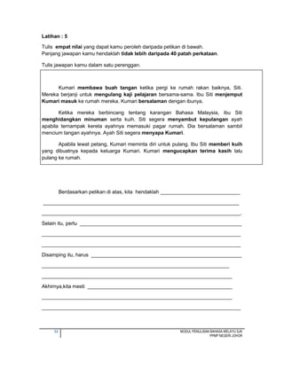 32 MODUL PENULISAN BAHASA MELAYU SJK
PPMP NEGERI JOHOR
Latihan : 5
Tulis empat nilai yang dapat kamu peroleh daripada petikan di bawah.
Panjang jawapan kamu hendaklah tidak lebih daripada 40 patah perkataan.
Tulis jawapan kamu dalam satu perenggan.
Kumari membawa buah tangan ketika pergi ke rumah rakan baiknya, Siti.
Mereka berjanji untuk mengulang kaji pelajaran bersama-sama. Ibu Siti menjemput
Kumari masuk ke rumah mereka. Kumari bersalaman dengan ibunya.
Ketika mereka berbincang tentang karangan Bahasa Malaysia, ibu Siti
menghidangkan minuman serta kuih. Siti segera menyambut kepulangan ayah
apabila ternampak kereta ayahnya memasuki pagar rumah. Dia bersalaman sambil
mencium tangan ayahnya. Ayah Siti segera menyapa Kumari.
Apabila lewat petang, Kumari meminta diri untuk pulang. Ibu Siti memberi kuih
yang dibuatnya kepada keluarga Kumari. Kumari mengucapkan terima kasih lalu
pulang ke rumah.
Berdasarkan petikan di atas, kita hendaklah ____________________________
_____________________________________________________________________
______________________________________________________________________.
Selain itu, perlu _________________________________________________________
______________________________________________________________________
______________________________________________________________________
Disamping itu, harus _____________________________________________________
__________________________________________________________________
___________________________________________________________________
Akhirnya,kita mesti ___________________________________________________
___________________________________________________________________
______________________________________________________________________
 