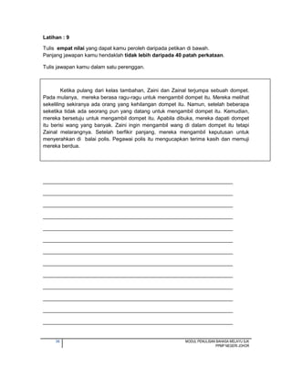 36 MODUL PENULISAN BAHASA MELAYU SJK
PPMP NEGERI JOHOR
Latihan : 9
Tulis empat nilai yang dapat kamu peroleh daripada petikan di bawah.
Panjang jawapan kamu hendaklah tidak lebih daripada 40 patah perkataan.
Tulis jawapan kamu dalam satu perenggan.
Ketika pulang dari kelas tambahan, Zaini dan Zainal terjumpa sebuah dompet.
Pada mulanya, mereka berasa ragu-ragu untuk mengambil dompet itu. Mereka melihat
sekeliling sekiranya ada orang yang kehilangan dompet itu. Namun, setelah beberapa
seketika tidak ada seorang pun yang datang untuk mengambil dompet itu. Kemudian,
mereka bersetuju untuk mengambil dompet itu. Apabila dibuka, mereka dapati dompet
itu berisi wang yang banyak. Zaini ingin mengambil wang di dalam dompet itu tetapi
Zainal melarangnya. Setelah berfikir panjang, mereka mengambil keputusan untuk
menyerahkan di balai polis. Pegawai polis itu mengucapkan terima kasih dan memuji
mereka berdua.
_________________________________________________________________
_________________________________________________________________
_________________________________________________________________
_________________________________________________________________
_________________________________________________________________
_________________________________________________________________
_________________________________________________________________
_________________________________________________________________
_________________________________________________________________
_________________________________________________________________
_________________________________________________________________
_________________________________________________________________
_________________________________________________________________
 