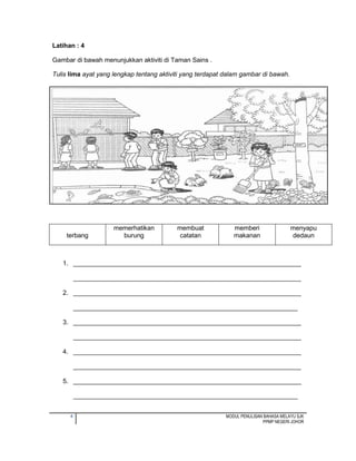 4 MODUL PENULISAN BAHASA MELAYU SJK
PPMP NEGERI JOHOR
Latihan : 4
Gambar di bawah menunjukkan aktiviti di Taman Sains .
Tulis lima ayat yang lengkap tentang aktiviti yang terdapat dalam gambar di bawah.
1. ________________________________________________________________
________________________________________________________________
2. ________________________________________________________________
_______________________________________________________________
3. ________________________________________________________________
________________________________________________________________
4. ________________________________________________________________
________________________________________________________________
5. ________________________________________________________________
_______________________________________________________________
terbang
memerhatikan
burung
membuat
catatan
memberi
makanan
menyapu
dedaun
 