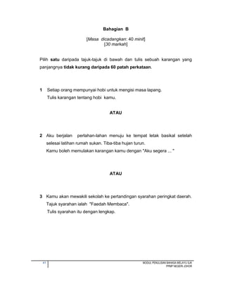 41 MODUL PENULISAN BAHASA MELAYU SJK
PPMP NEGERI JOHOR
Bahagian B
[Masa dicadangkan: 40 minit]
[30 markah]
Pilih satu daripada tajuk-tajuk di bawah dan tulis sebuah karangan yang
panjangnya tidak kurang daripada 60 patah perkataan.
1 Setiap orang mempunyai hobi untuk mengisi masa lapang.
Tulis karangan tentang hobi kamu.
ATAU
2 Aku berjalan perlahan-lahan menuju ke tempat letak basikal setelah
selesai latihan rumah sukan. Tiba-tiba hujan turun.
Kamu boleh memulakan karangan kamu dengan "Aku segera ... "
ATAU
3 Kamu akan mewakili sekolah ke pertandingan syarahan peringkat daerah.
Tajuk syarahan ialah "Faedah Membaca".
Tulis syarahan itu dengan lengkap.
 