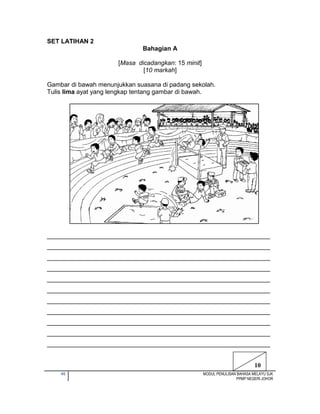 46 MODUL PENULISAN BAHASA MELAYU SJK
PPMP NEGERI JOHOR
SET LATIHAN 2
Bahagian A
[Masa dicadangkan: 15 minit]
[10 markah]
Gambar di bawah menunjukkan suasana di padang sekolah.
Tulis lima ayat yang lengkap tentang gambar di bawah.
________________________________________________________________
________________________________________________________________
________________________________________________________________
________________________________________________________________
________________________________________________________________
________________________________________________________________
________________________________________________________________
________________________________________________________________
________________________________________________________________
________________________________________________________________
________________________________________________________________
10
 