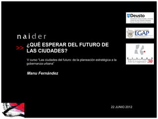 ¿QUÉ ESPERAR DEL FUTURO DE
>>   LAS CIUDADES?
     V curso “Las ciudades del futuro: de la planeación estratégica a la
     gobernanza urbana”


     Manu Fernández




                                                                   22 JUNIO 2012
 