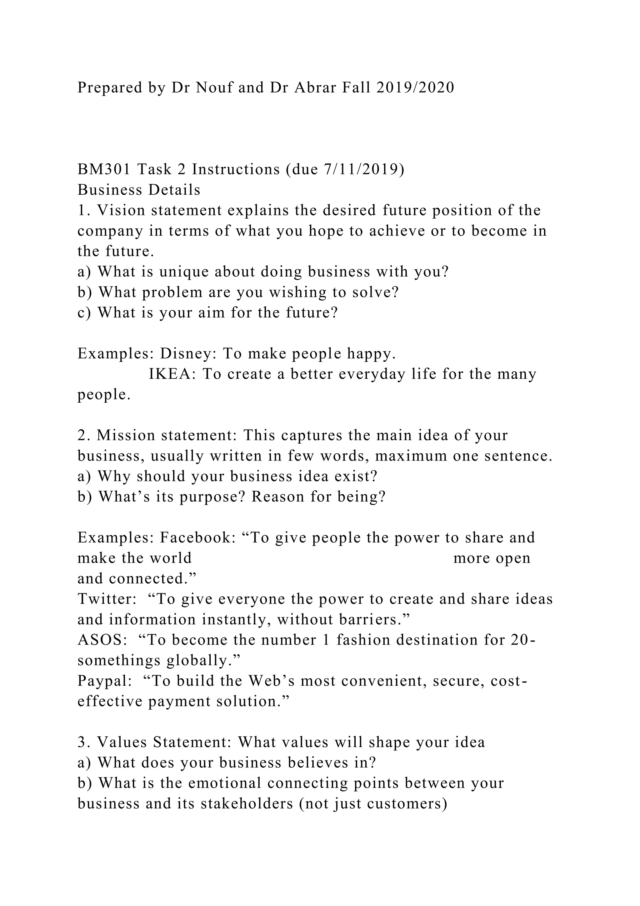 Prepared by Dr Nouf and Dr Abrar Fall 2019/2020
BM301 Task 2 Instructions (due 7/11/2019)
Business Details
1. Vision statement explains the desired future position of the
company in terms of what you hope to achieve or to become in
the future.
a) What is unique about doing business with you?
b) What problem are you wishing to solve?
c) What is your aim for the future?
Examples: Disney: To make people happy.
IKEA: To create a better everyday life for the many
people.
2. Mission statement: This captures the main idea of your
business, usually written in few words, maximum one sentence.
a) Why should your business idea exist?
b) What’s its purpose? Reason for being?
Examples: Facebook: “To give people the power to share and
make the world more open
and connected.”
Twitter: “To give everyone the power to create and share ideas
and information instantly, without barriers.”
ASOS: “To become the number 1 fashion destination for 20-
somethings globally.”
Paypal: “To build the Web’s most convenient, secure, cost-
effective payment solution.”
3. Values Statement: What values will shape your idea
a) What does your business believes in?
b) What is the emotional connecting points between your
business and its stakeholders (not just customers)
 