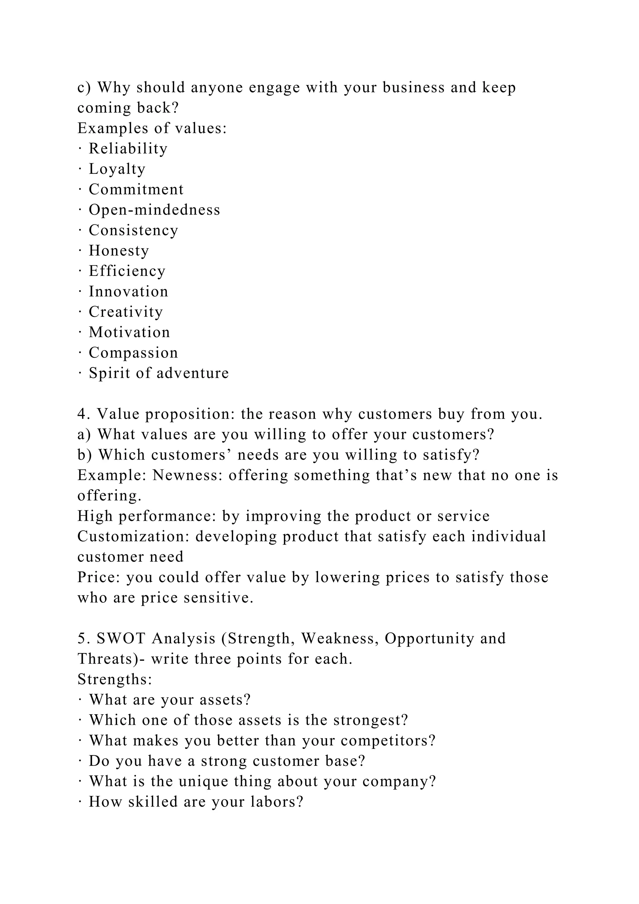 c) Why should anyone engage with your business and keep
coming back?
Examples of values:
· Reliability
· Loyalty
· Commitment
· Open-mindedness
· Consistency
· Honesty
· Efficiency
· Innovation
· Creativity
· Motivation
· Compassion
· Spirit of adventure
4. Value proposition: the reason why customers buy from you.
a) What values are you willing to offer your customers?
b) Which customers’ needs are you willing to satisfy?
Example: Newness: offering something that’s new that no one is
offering.
High performance: by improving the product or service
Customization: developing product that satisfy each individual
customer need
Price: you could offer value by lowering prices to satisfy those
who are price sensitive.
5. SWOT Analysis (Strength, Weakness, Opportunity and
Threats)- write three points for each.
Strengths:
· What are your assets?
· Which one of those assets is the strongest?
· What makes you better than your competitors?
· Do you have a strong customer base?
· What is the unique thing about your company?
· How skilled are your labors?
 