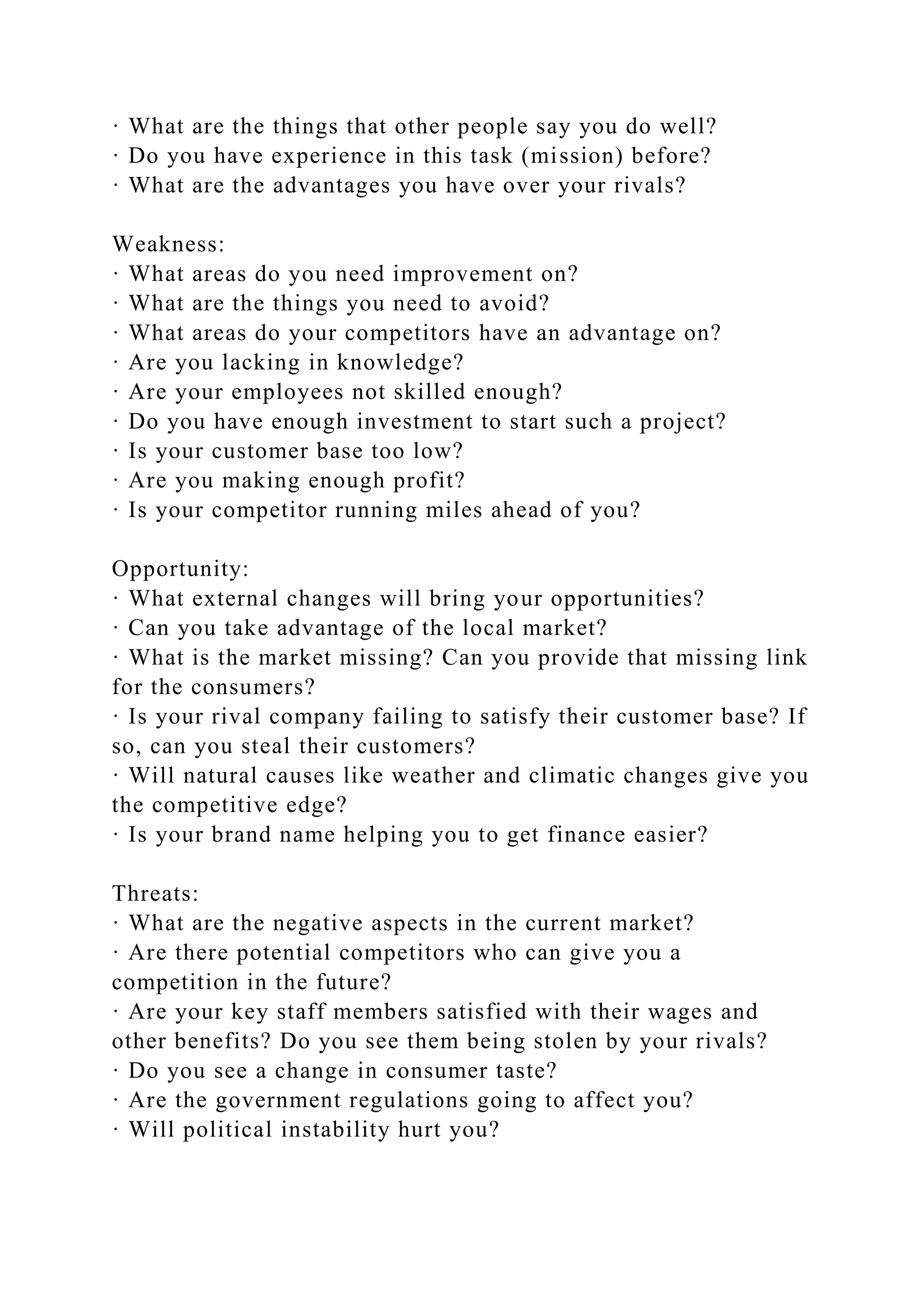 · What are the things that other people say you do well?
· Do you have experience in this task (mission) before?
· What are the advantages you have over your rivals?
Weakness:
· What areas do you need improvement on?
· What are the things you need to avoid?
· What areas do your competitors have an advantage on?
· Are you lacking in knowledge?
· Are your employees not skilled enough?
· Do you have enough investment to start such a project?
· Is your customer base too low?
· Are you making enough profit?
· Is your competitor running miles ahead of you?
Opportunity:
· What external changes will bring your opportunities?
· Can you take advantage of the local market?
· What is the market missing? Can you provide that missing link
for the consumers?
· Is your rival company failing to satisfy their customer base? If
so, can you steal their customers?
· Will natural causes like weather and climatic changes give you
the competitive edge?
· Is your brand name helping you to get finance easier?
Threats:
· What are the negative aspects in the current market?
· Are there potential competitors who can give you a
competition in the future?
· Are your key staff members satisfied with their wages and
other benefits? Do you see them being stolen by your rivals?
· Do you see a change in consumer taste?
· Are the government regulations going to affect you?
· Will political instability hurt you?
 