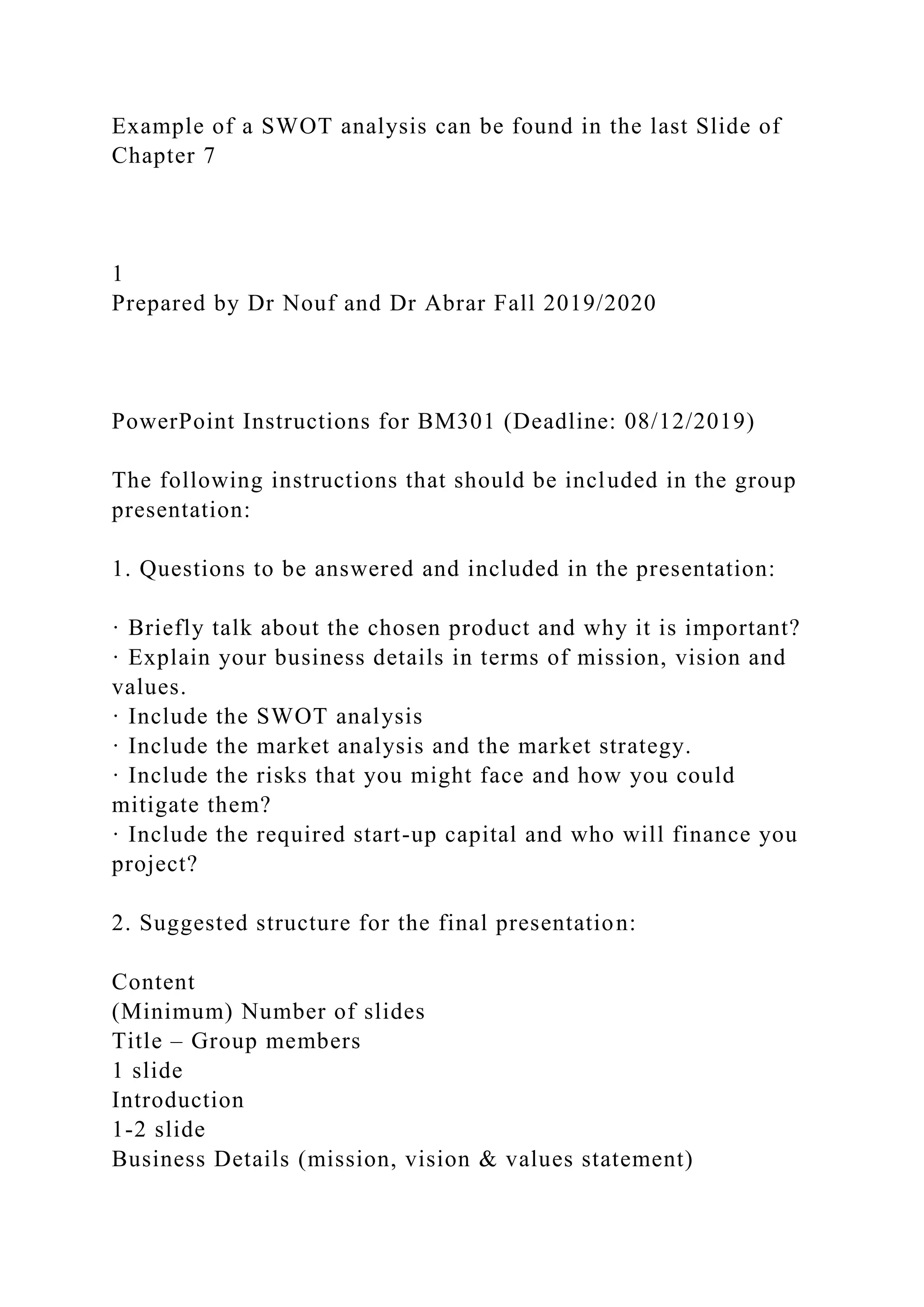 Example of a SWOT analysis can be found in the last Slide of
Chapter 7
1
Prepared by Dr Nouf and Dr Abrar Fall 2019/2020
PowerPoint Instructions for BM301 (Deadline: 08/12/2019)
The following instructions that should be included in the group
presentation:
1. Questions to be answered and included in the presentation:
· Briefly talk about the chosen product and why it is important?
· Explain your business details in terms of mission, vision and
values.
· Include the SWOT analysis
· Include the market analysis and the market strategy.
· Include the risks that you might face and how you could
mitigate them?
· Include the required start-up capital and who will finance you
project?
2. Suggested structure for the final presentation:
Content
(Minimum) Number of slides
Title – Group members
1 slide
Introduction
1-2 slide
Business Details (mission, vision & values statement)
 