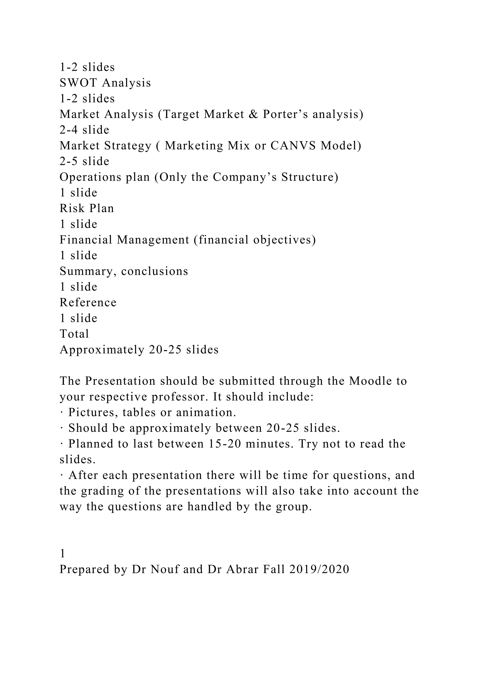 1-2 slides
SWOT Analysis
1-2 slides
Market Analysis (Target Market & Porter’s analysis)
2-4 slide
Market Strategy ( Marketing Mix or CANVS Model)
2-5 slide
Operations plan (Only the Company’s Structure)
1 slide
Risk Plan
1 slide
Financial Management (financial objectives)
1 slide
Summary, conclusions
1 slide
Reference
1 slide
Total
Approximately 20-25 slides
The Presentation should be submitted through the Moodle to
your respective professor. It should include:
· Pictures, tables or animation.
· Should be approximately between 20-25 slides.
· Planned to last between 15-20 minutes. Try not to read the
slides.
· After each presentation there will be time for questions, and
the grading of the presentations will also take into account the
way the questions are handled by the group.
1
Prepared by Dr Nouf and Dr Abrar Fall 2019/2020
 