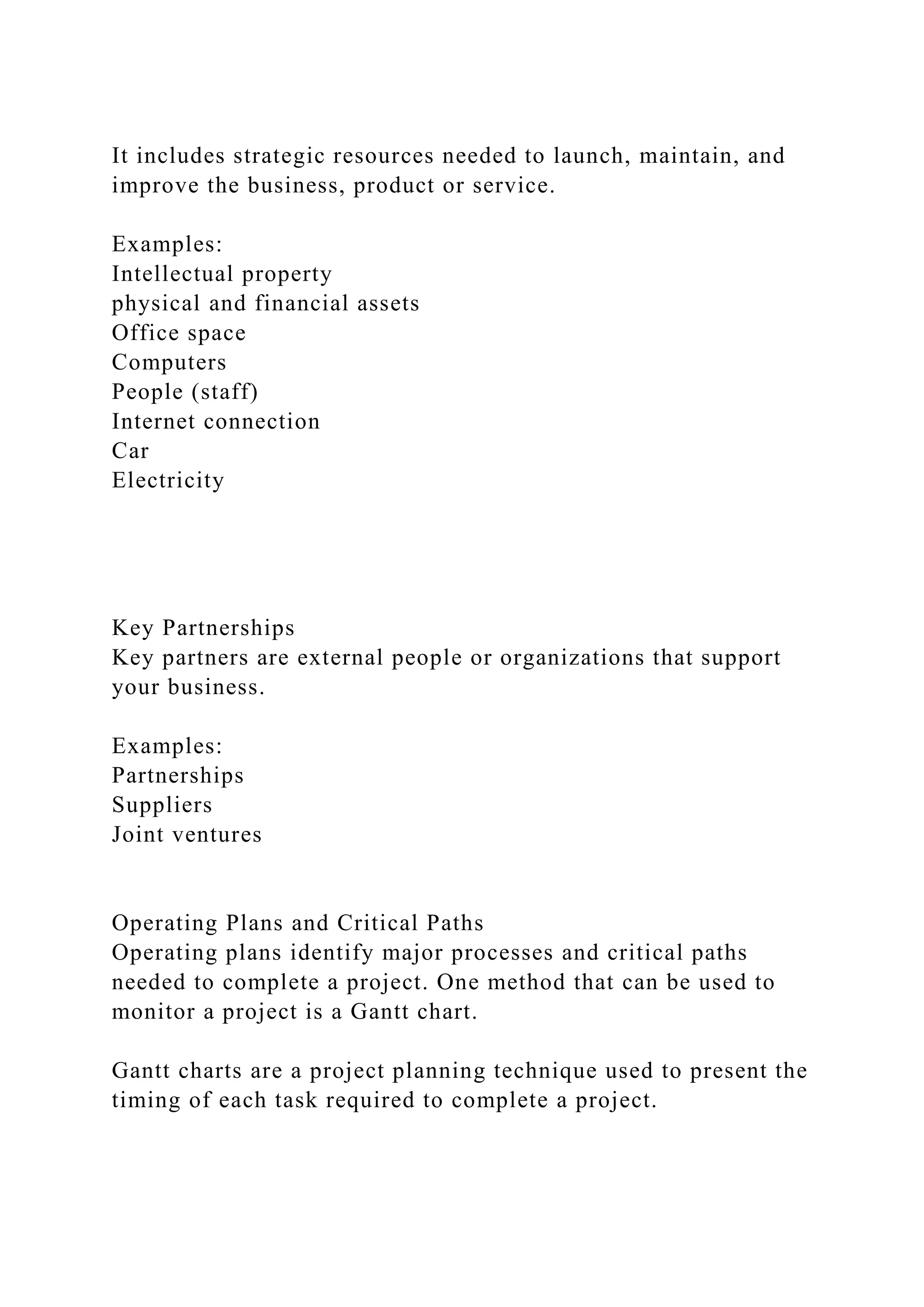 It includes strategic resources needed to launch, maintain, and
improve the business, product or service.
Examples:
Intellectual property
physical and financial assets
Office space
Computers
People (staff)
Internet connection
Car
Electricity
Key Partnerships
Key partners are external people or organizations that support
your business.
Examples:
Partnerships
Suppliers
Joint ventures
Operating Plans and Critical Paths
Operating plans identify major processes and critical paths
needed to complete a project. One method that can be used to
monitor a project is a Gantt chart.
Gantt charts are a project planning technique used to present the
timing of each task required to complete a project.
 