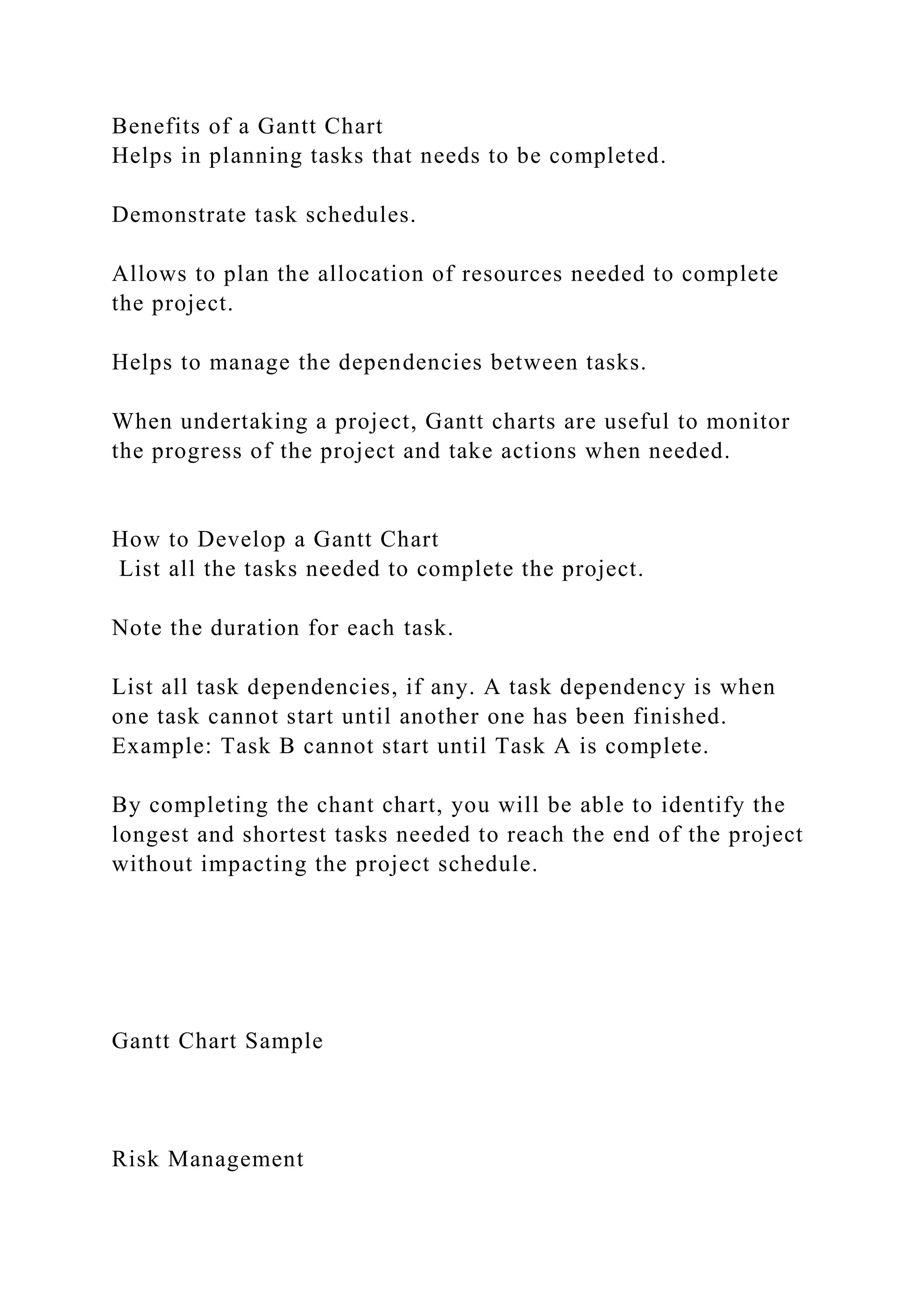 Benefits of a Gantt Chart
Helps in planning tasks that needs to be completed.
Demonstrate task schedules.
Allows to plan the allocation of resources needed to complete
the project.
Helps to manage the dependencies between tasks.
When undertaking a project, Gantt charts are useful to monitor
the progress of the project and take actions when needed.
How to Develop a Gantt Chart
List all the tasks needed to complete the project.
Note the duration for each task.
List all task dependencies, if any. A task dependency is when
one task cannot start until another one has been finished.
Example: Task B cannot start until Task A is complete.
By completing the chant chart, you will be able to identify the
longest and shortest tasks needed to reach the end of the project
without impacting the project schedule.
Gantt Chart Sample
Risk Management
 