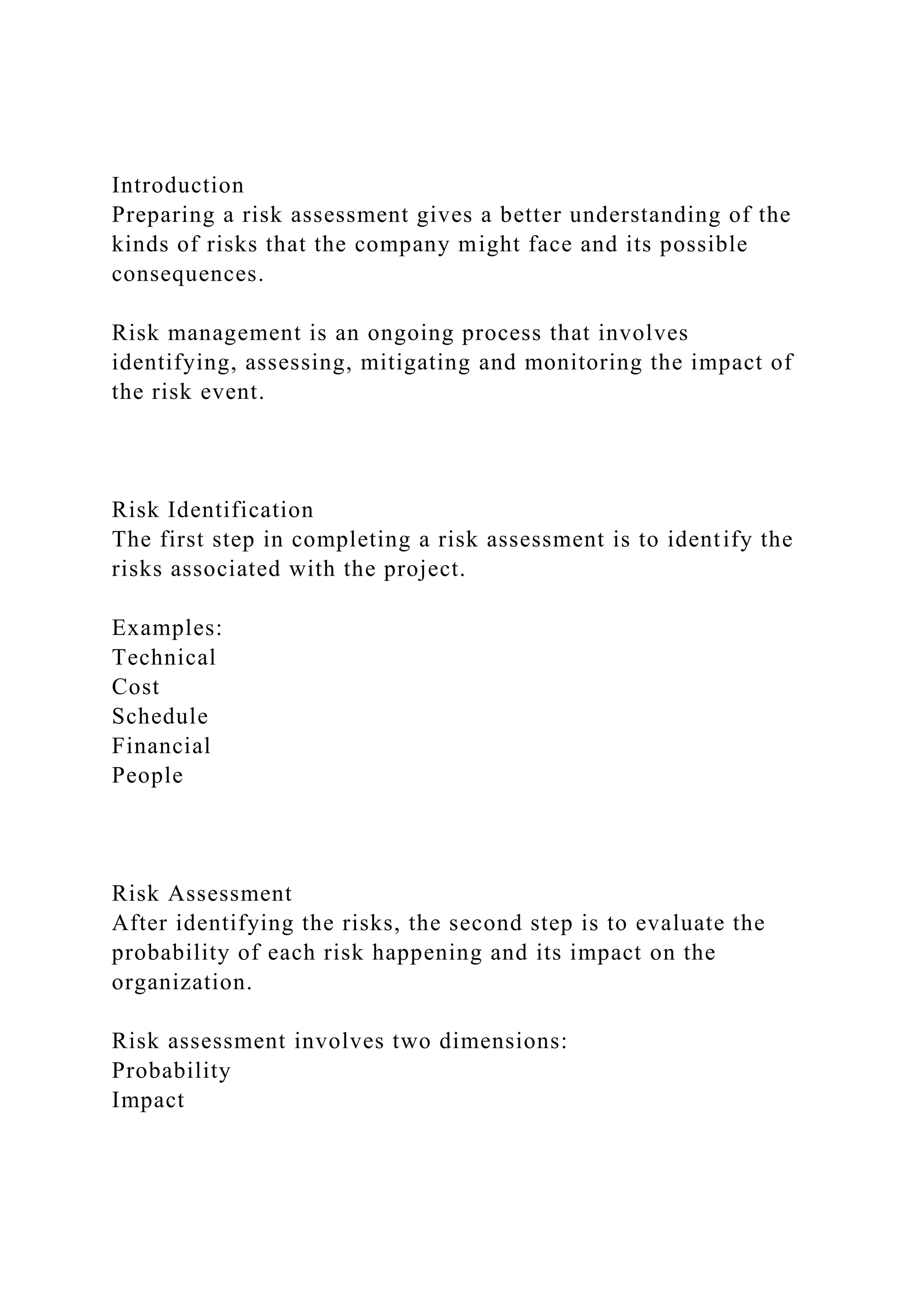 Introduction
Preparing a risk assessment gives a better understanding of the
kinds of risks that the company might face and its possible
consequences.
Risk management is an ongoing process that involves
identifying, assessing, mitigating and monitoring the impact of
the risk event.
Risk Identification
The first step in completing a risk assessment is to identify the
risks associated with the project.
Examples:
Technical
Cost
Schedule
Financial
People
Risk Assessment
After identifying the risks, the second step is to evaluate the
probability of each risk happening and its impact on the
organization.
Risk assessment involves two dimensions:
Probability
Impact
 