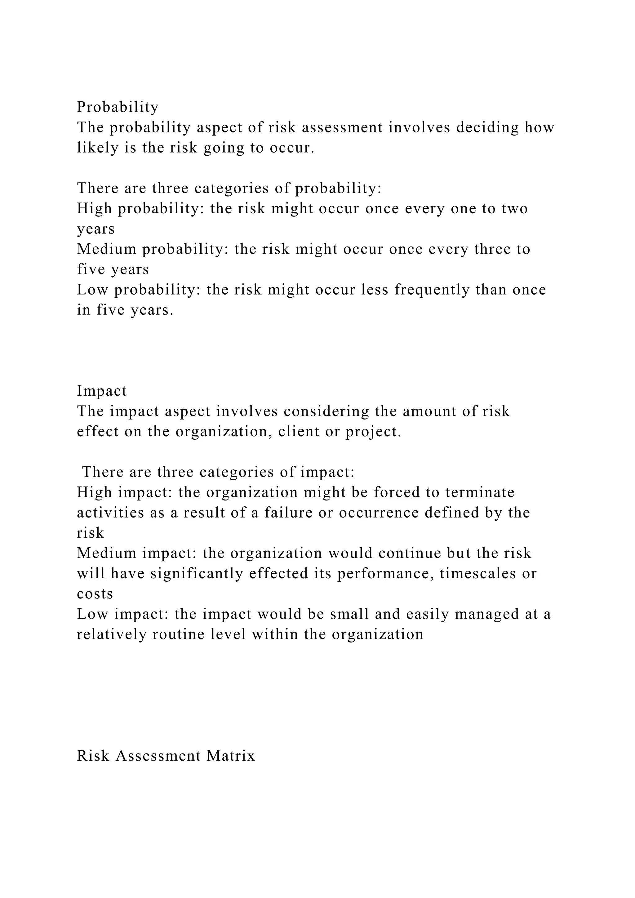 Probability
The probability aspect of risk assessment involves deciding how
likely is the risk going to occur.
There are three categories of probability:
High probability: the risk might occur once every one to two
years
Medium probability: the risk might occur once every three to
five years
Low probability: the risk might occur less frequently than once
in five years.
Impact
The impact aspect involves considering the amount of risk
effect on the organization, client or project.
There are three categories of impact:
High impact: the organization might be forced to terminate
activities as a result of a failure or occurrence defined by the
risk
Medium impact: the organization would continue but the risk
will have significantly effected its performance, timescales or
costs
Low impact: the impact would be small and easily managed at a
relatively routine level within the organization
Risk Assessment Matrix
 